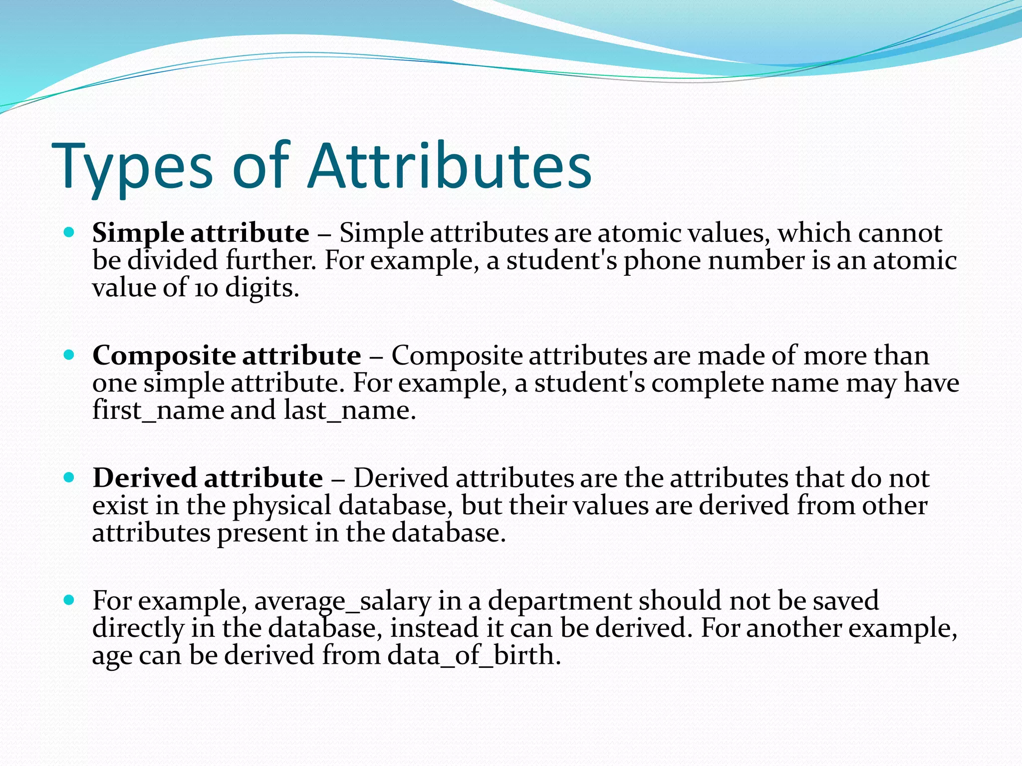Types of Attributes
 Simple attribute − Simple attributes are atomic values, which cannot
be divided further. For example, a student's phone number is an atomic
value of 10 digits.
 Composite attribute − Composite attributes are made of more than
one simple attribute. For example, a student's complete name may have
first_name and last_name.
 Derived attribute − Derived attributes are the attributes that do not
exist in the physical database, but their values are derived from other
attributes present in the database.
 For example, average_salary in a department should not be saved
directly in the database, instead it can be derived. For another example,
age can be derived from data_of_birth.
 