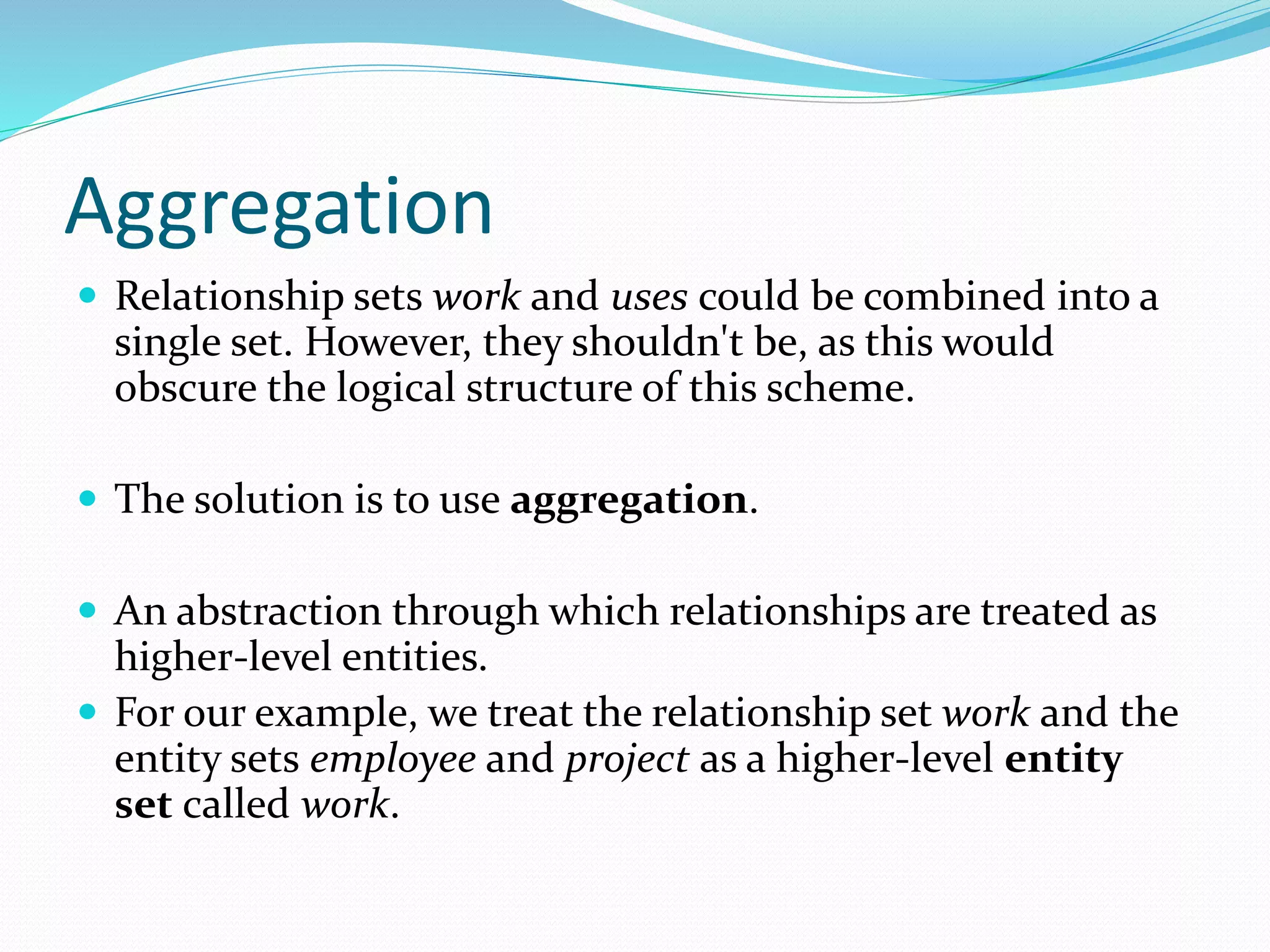 Aggregation
 Relationship sets work and uses could be combined into a
single set. However, they shouldn't be, as this would
obscure the logical structure of this scheme.
 The solution is to use aggregation.
 An abstraction through which relationships are treated as
higher-level entities.
 For our example, we treat the relationship set work and the
entity sets employee and project as a higher-level entity
set called work.
 
