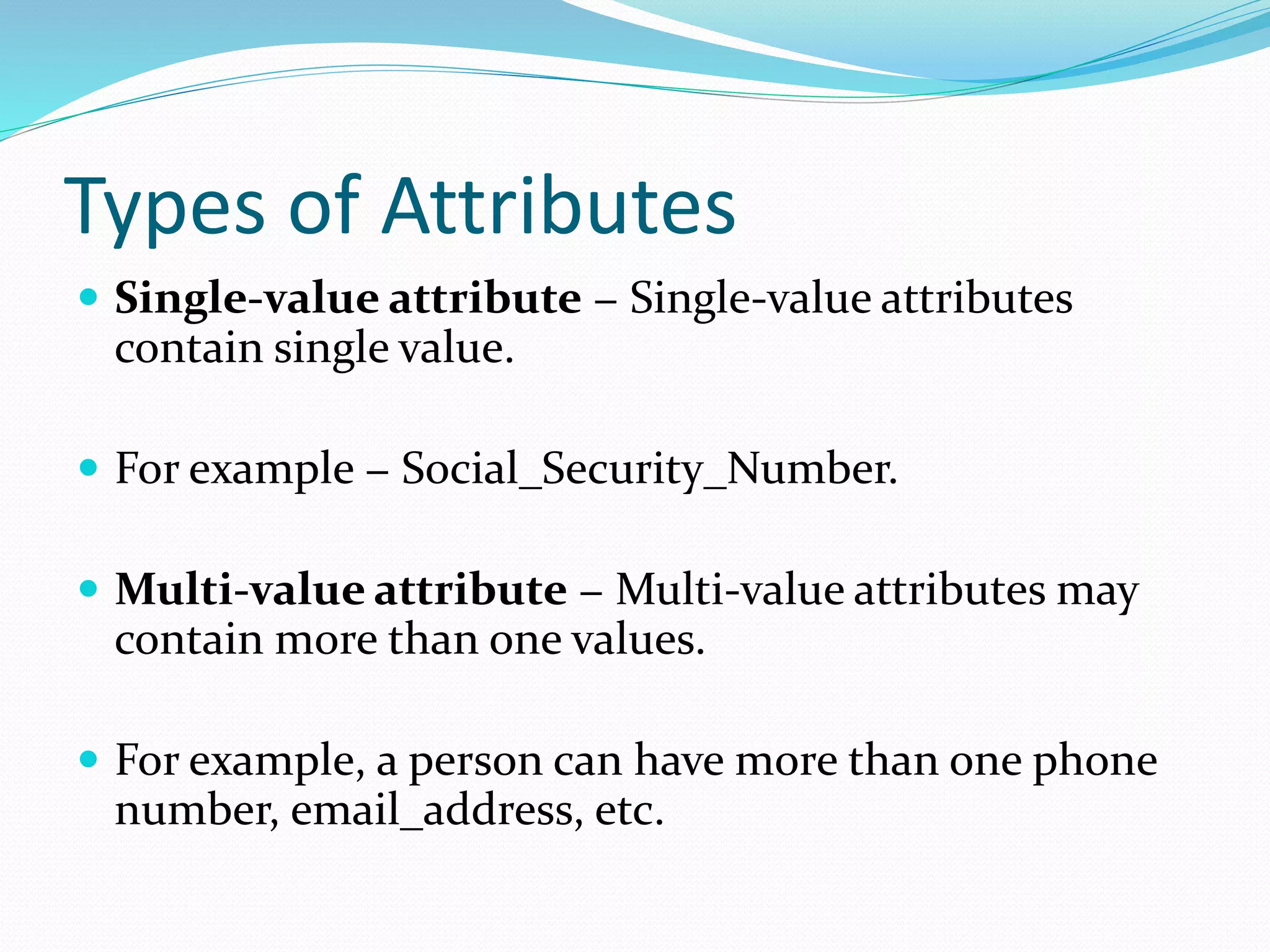Types of Attributes
 Single-value attribute − Single-value attributes
contain single value.
 For example − Social_Security_Number.
 Multi-value attribute − Multi-value attributes may
contain more than one values.
 For example, a person can have more than one phone
number, email_address, etc.
 