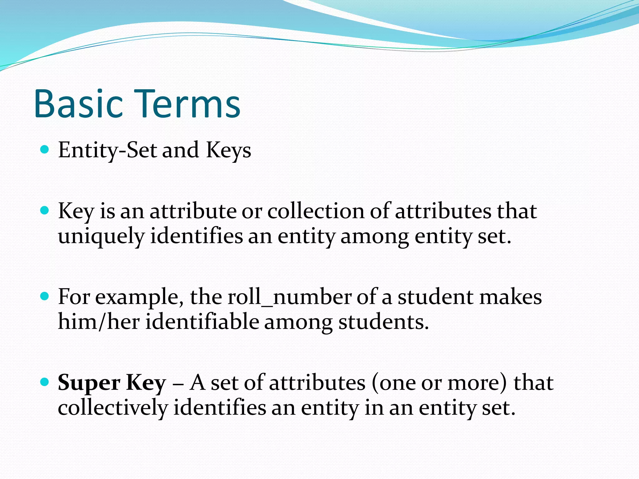 Basic Terms
 Entity-Set and Keys
 Key is an attribute or collection of attributes that
uniquely identifies an entity among entity set.
 For example, the roll_number of a student makes
him/her identifiable among students.
 Super Key − A set of attributes (one or more) that
collectively identifies an entity in an entity set.
 