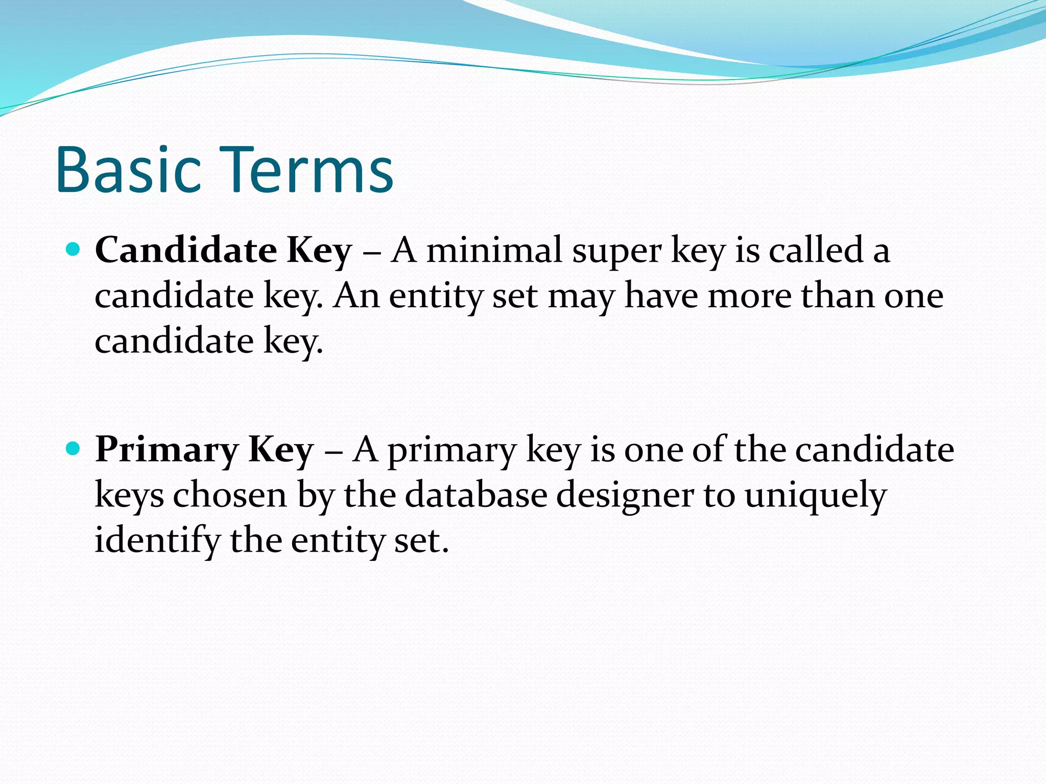 Basic Terms
 Candidate Key − A minimal super key is called a
candidate key. An entity set may have more than one
candidate key.
 Primary Key − A primary key is one of the candidate
keys chosen by the database designer to uniquely
identify the entity set.
 
