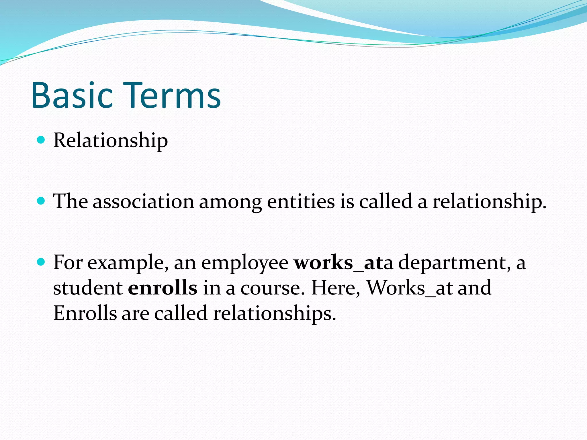 Basic Terms
 Relationship
 The association among entities is called a relationship.
 For example, an employee works_ata department, a
student enrolls in a course. Here, Works_at and
Enrolls are called relationships.
 