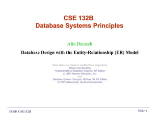 UCSD CSE132B Slide 1
CSE 132B
CSE 132B
Database Systems Principles
Database Systems Principles
Alin Deutsch
Database Design with the Entity-Relationship (ER) Model
Some slides are based or modified from originals by
Elmasri and Navathe,
Fundamentals of Database Systems, 4th Edition
© 2004 Pearson Education, Inc.
and
Database System Concepts, McGraw Hill 5th Edition
© 2005 Silberschatz, Korth and Sudarshan
 