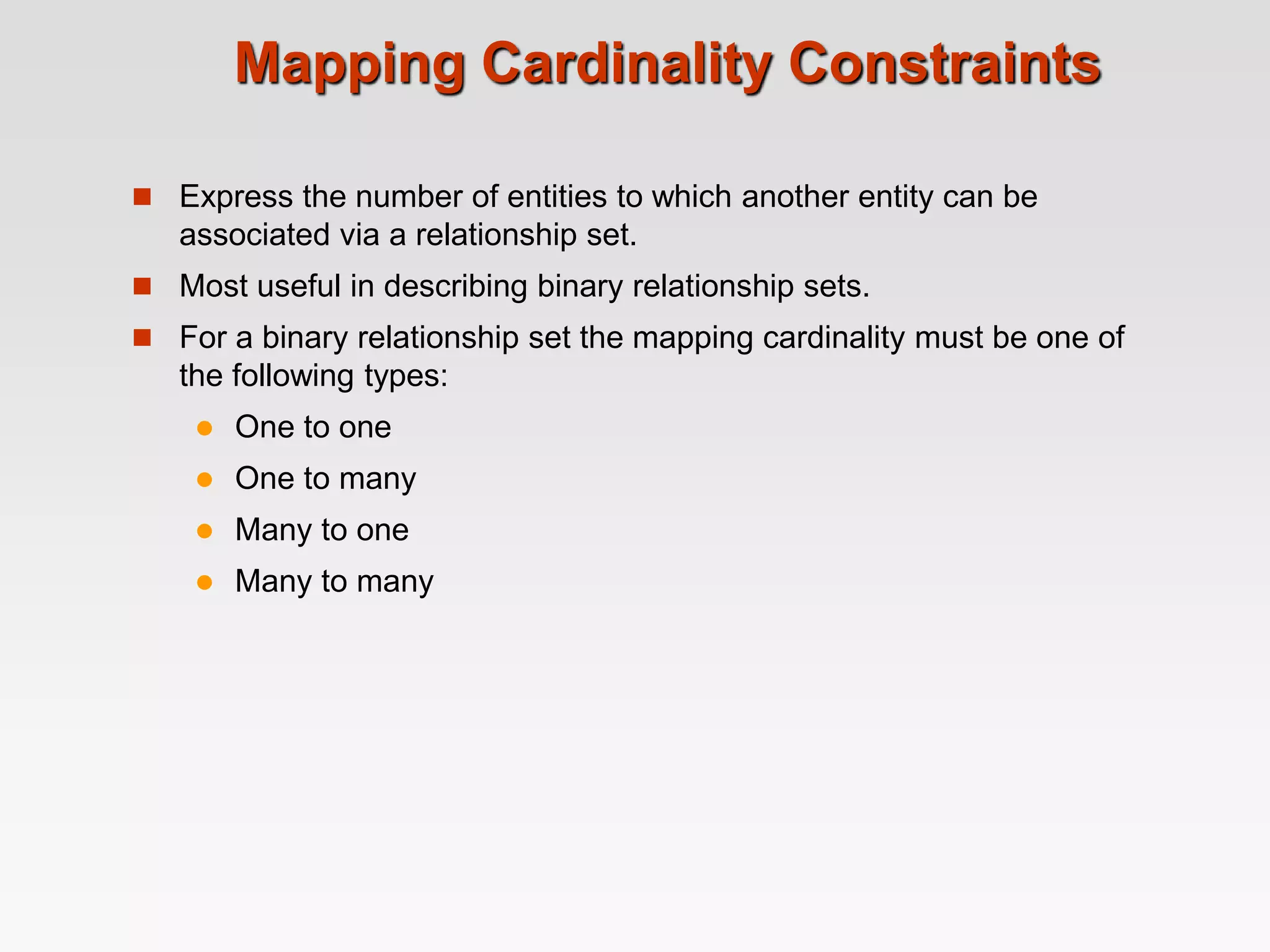 Mapping Cardinality Constraints
 Express the number of entities to which another entity can be
associated via a relationship set.
 Most useful in describing binary relationship sets.
 For a binary relationship set the mapping cardinality must be one of
the following types:
 One to one
 One to many
 Many to one
 Many to many
 