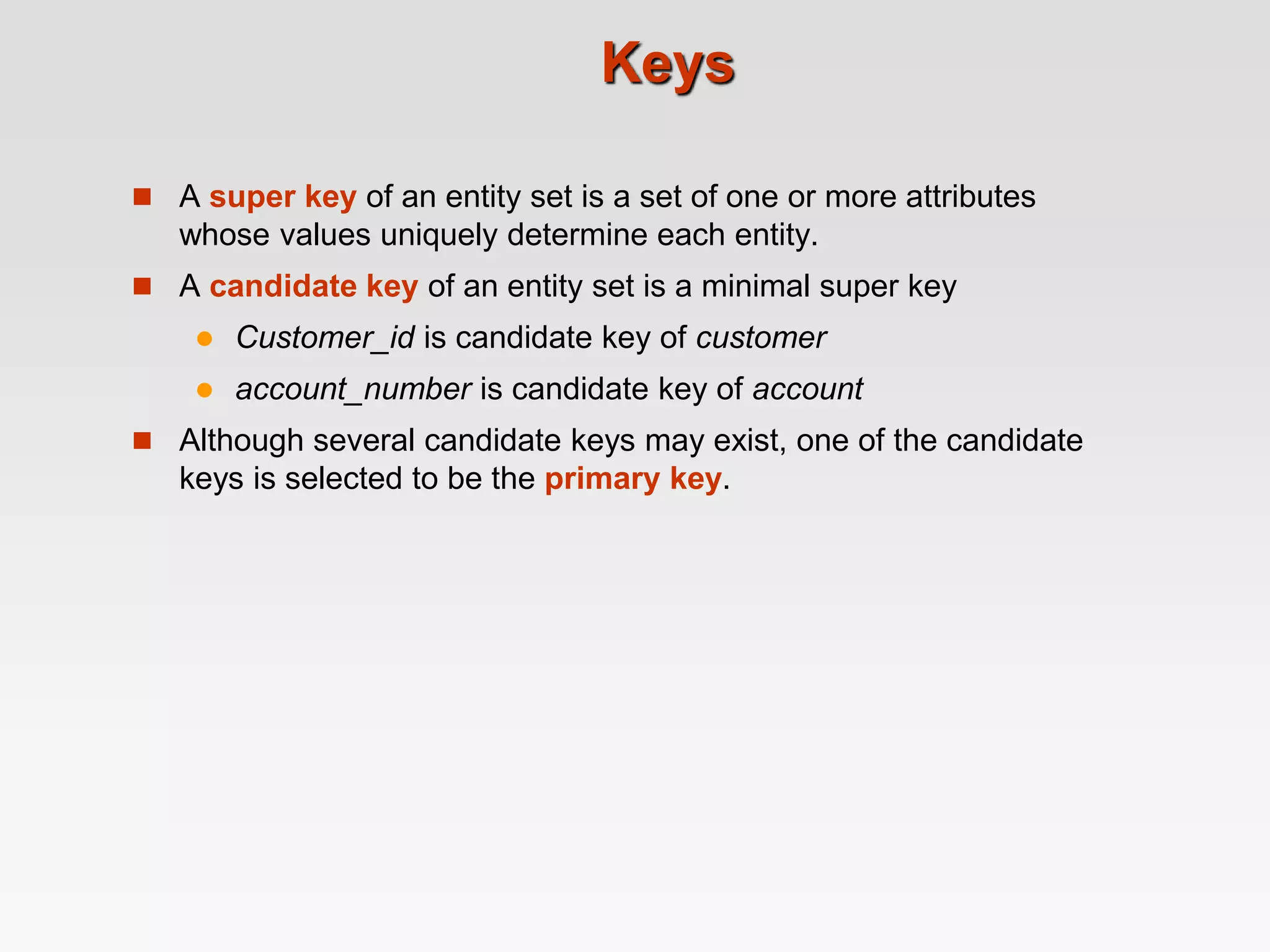 Keys
 A super key of an entity set is a set of one or more attributes
whose values uniquely determine each entity.
 A candidate key of an entity set is a minimal super key
 Customer_id is candidate key of customer
 account_number is candidate key of account
 Although several candidate keys may exist, one of the candidate
keys is selected to be the primary key.
 