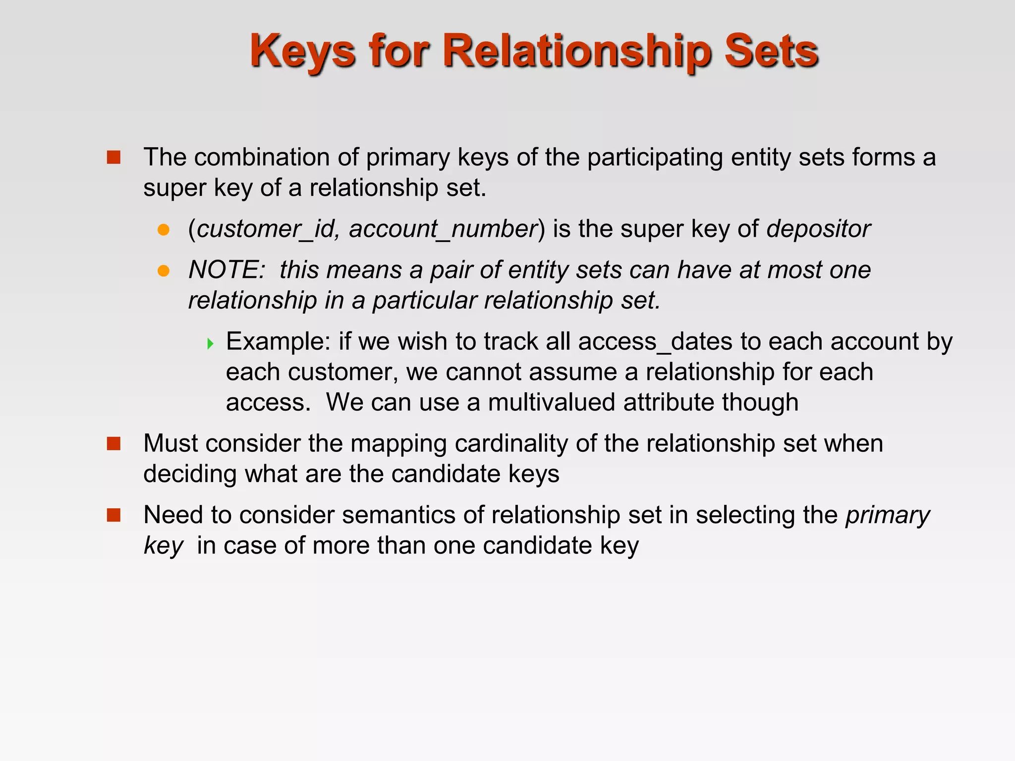 Keys for Relationship Sets
 The combination of primary keys of the participating entity sets forms a
super key of a relationship set.
 (customer_id, account_number) is the super key of depositor
 NOTE: this means a pair of entity sets can have at most one
relationship in a particular relationship set.
 Example: if we wish to track all access_dates to each account by
each customer, we cannot assume a relationship for each
access. We can use a multivalued attribute though
 Must consider the mapping cardinality of the relationship set when
deciding what are the candidate keys
 Need to consider semantics of relationship set in selecting the primary
key in case of more than one candidate key
 