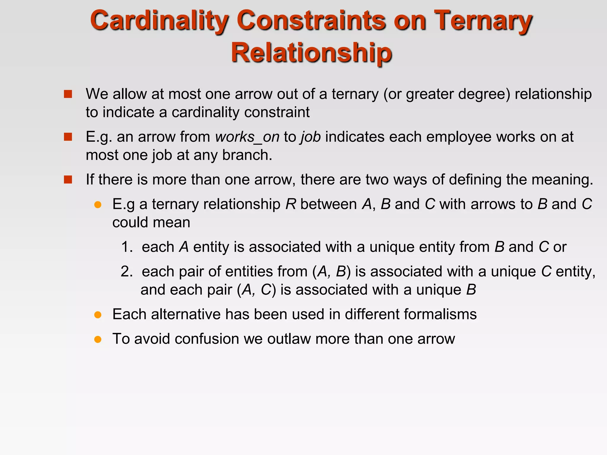Cardinality Constraints on Ternary
Relationship
 We allow at most one arrow out of a ternary (or greater degree) relationship
to indicate a cardinality constraint
 E.g. an arrow from works_on to job indicates each employee works on at
most one job at any branch.
 If there is more than one arrow, there are two ways of defining the meaning.
 E.g a ternary relationship R between A, B and C with arrows to B and C
could mean
1. each A entity is associated with a unique entity from B and C or
2. each pair of entities from (A, B) is associated with a unique C entity,
and each pair (A, C) is associated with a unique B
 Each alternative has been used in different formalisms
 To avoid confusion we outlaw more than one arrow
 