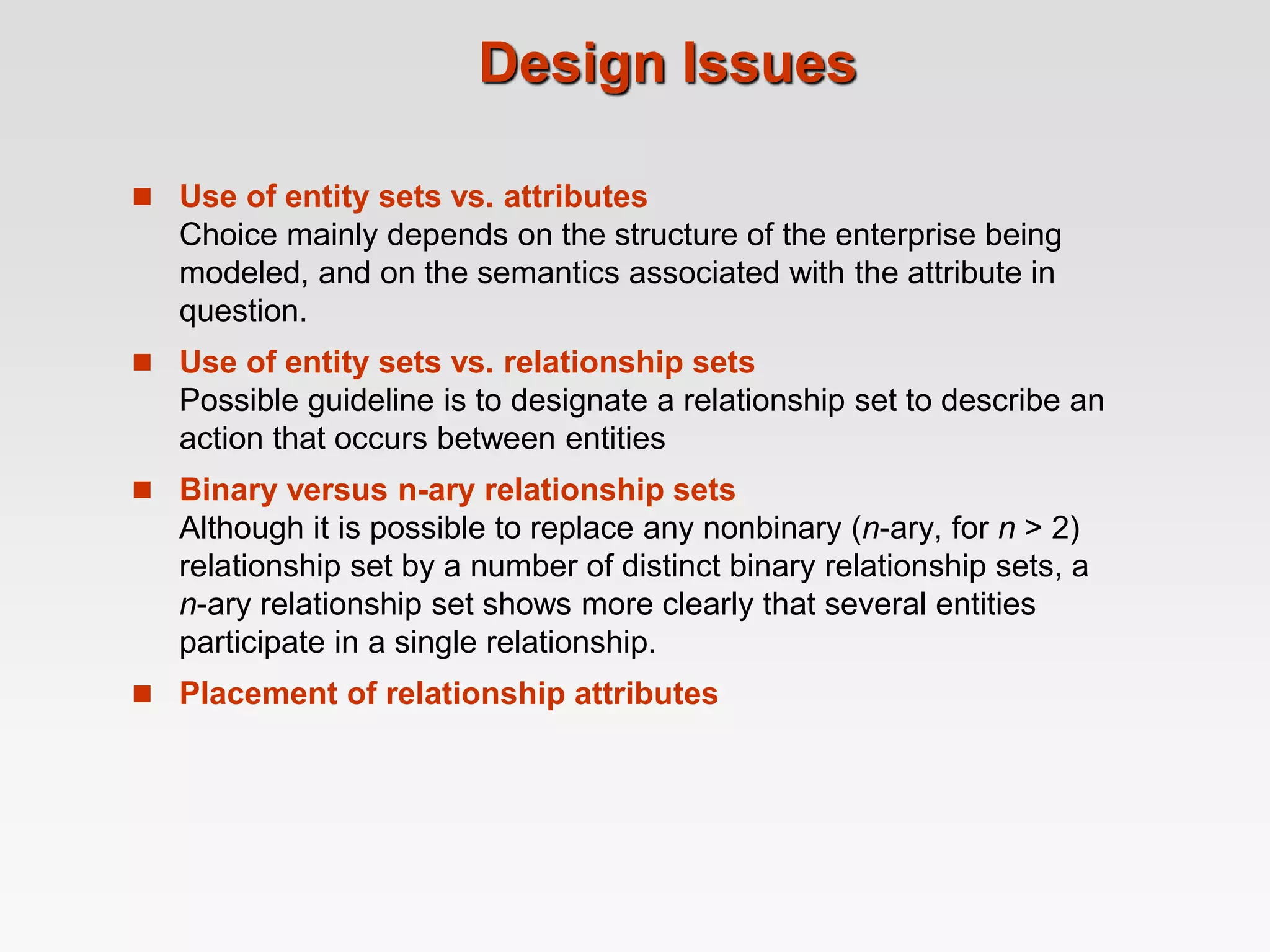 Design Issues
 Use of entity sets vs. attributes
Choice mainly depends on the structure of the enterprise being
modeled, and on the semantics associated with the attribute in
question.
 Use of entity sets vs. relationship sets
Possible guideline is to designate a relationship set to describe an
action that occurs between entities
 Binary versus n-ary relationship sets
Although it is possible to replace any nonbinary (n-ary, for n > 2)
relationship set by a number of distinct binary relationship sets, a
n-ary relationship set shows more clearly that several entities
participate in a single relationship.
 Placement of relationship attributes
 