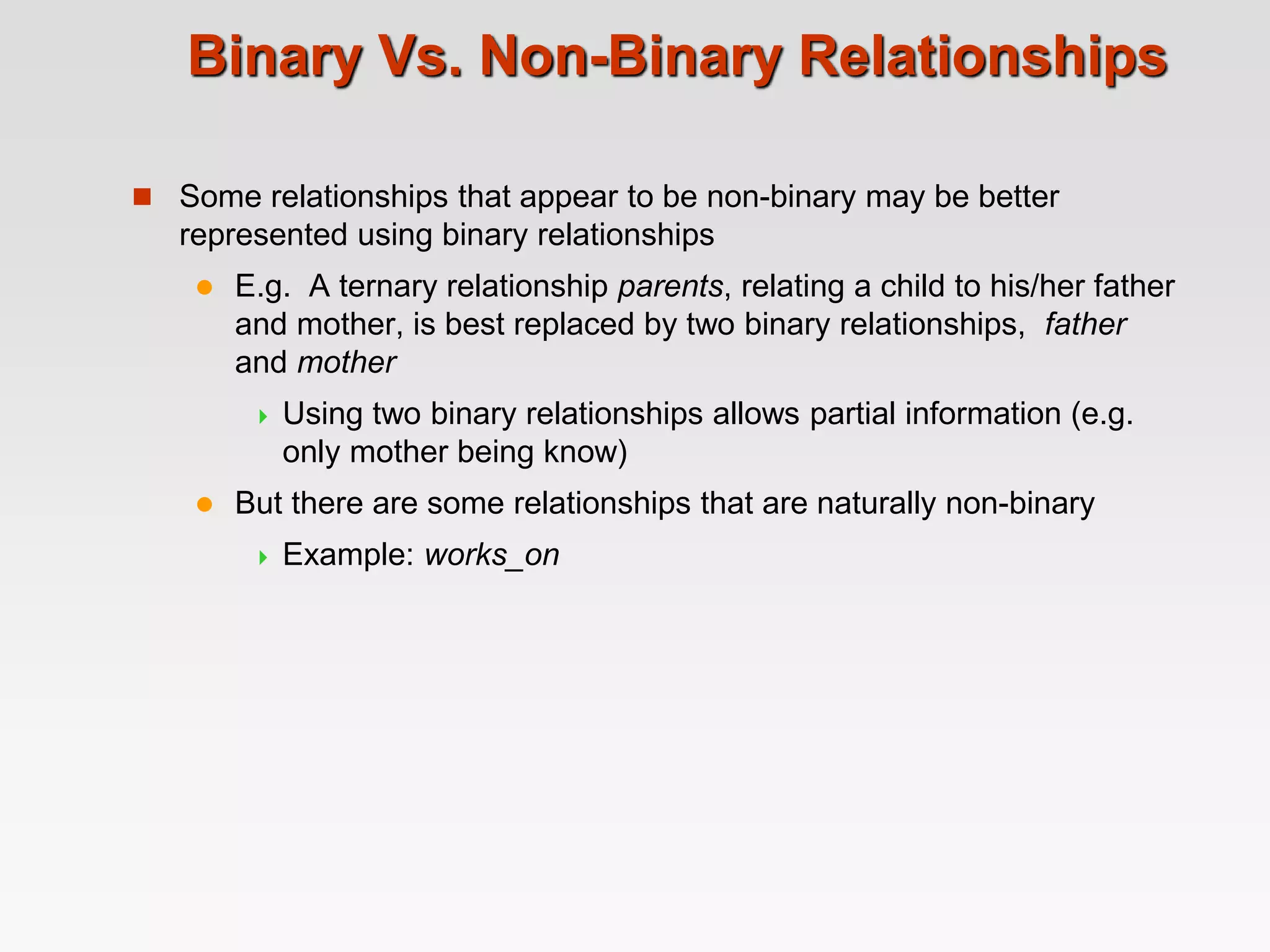 Binary Vs. Non-Binary Relationships
 Some relationships that appear to be non-binary may be better
represented using binary relationships
 E.g. A ternary relationship parents, relating a child to his/her father
and mother, is best replaced by two binary relationships, father
and mother
 Using two binary relationships allows partial information (e.g.
only mother being know)
 But there are some relationships that are naturally non-binary
 Example: works_on
 
