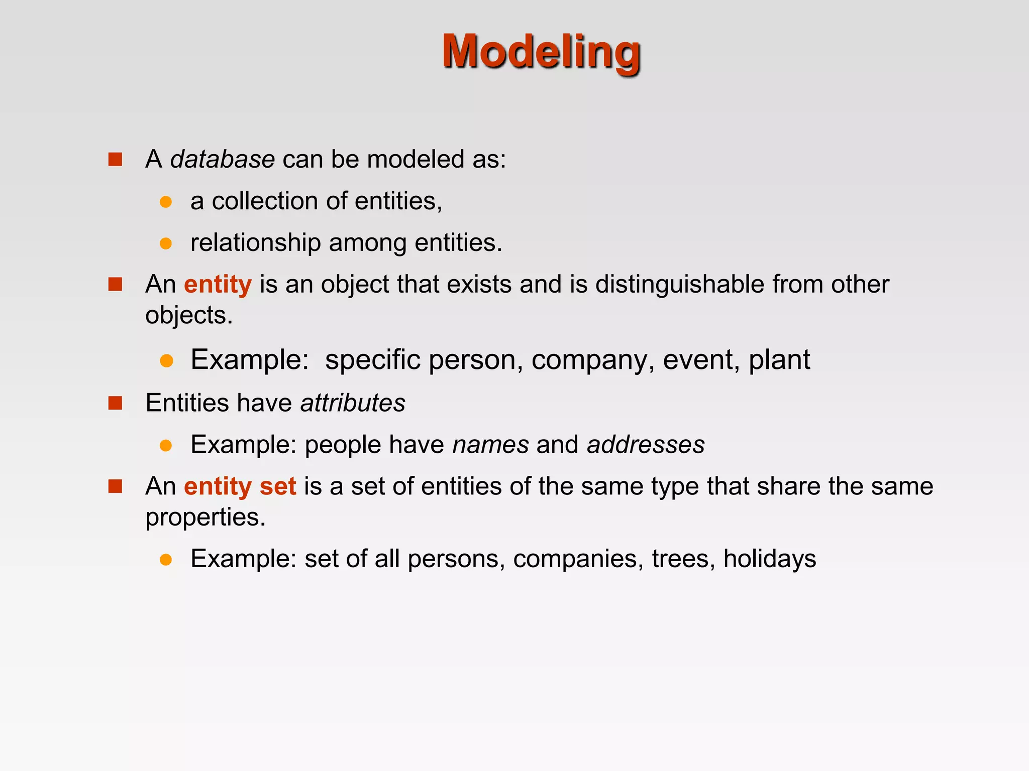 Modeling
 A database can be modeled as:
 a collection of entities,
 relationship among entities.
 An entity is an object that exists and is distinguishable from other
objects.
 Example: specific person, company, event, plant
 Entities have attributes
 Example: people have names and addresses
 An entity set is a set of entities of the same type that share the same
properties.
 Example: set of all persons, companies, trees, holidays
 