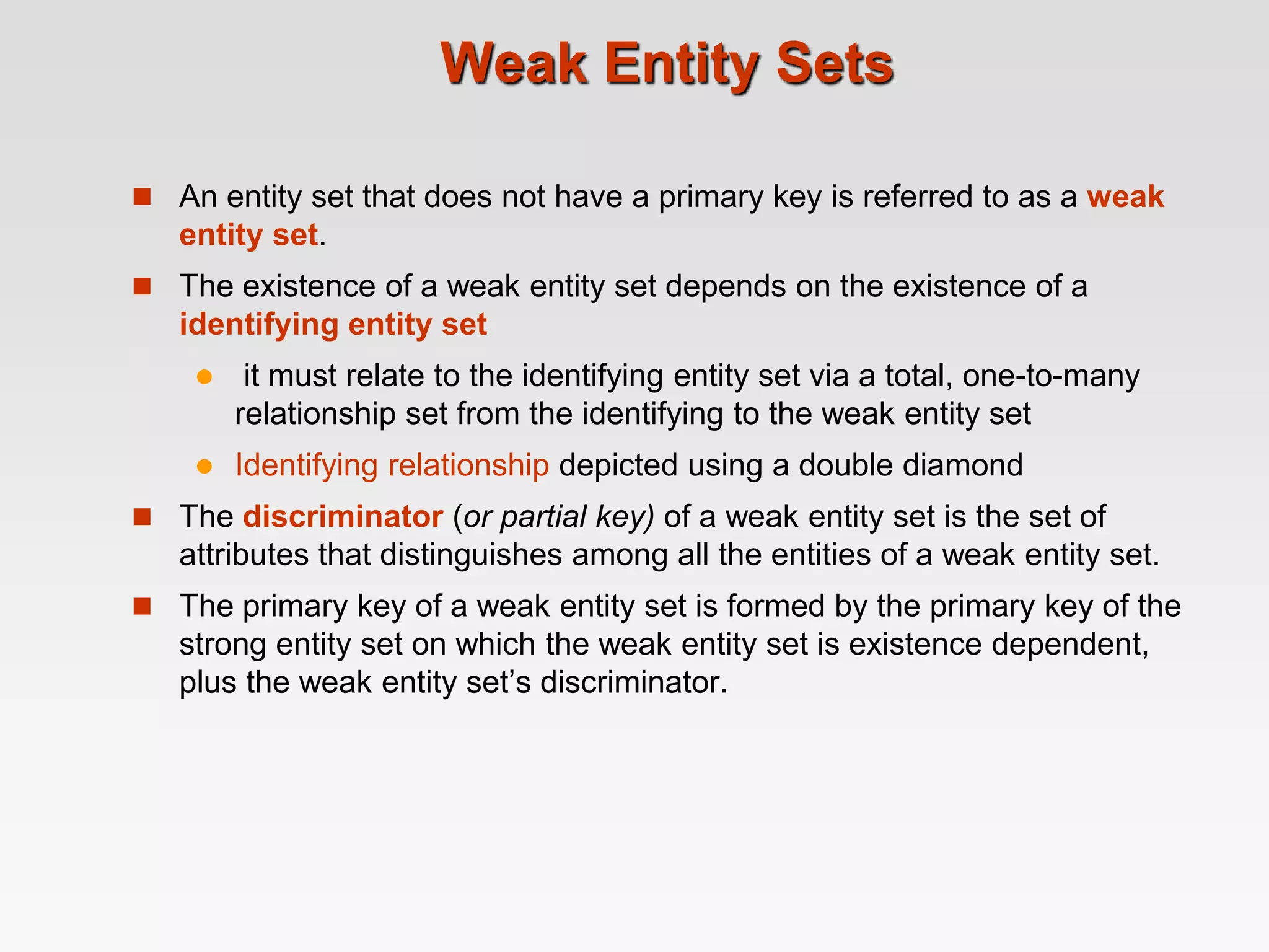 Weak Entity Sets
 An entity set that does not have a primary key is referred to as a weak
entity set.
 The existence of a weak entity set depends on the existence of a
identifying entity set
 it must relate to the identifying entity set via a total, one-to-many
relationship set from the identifying to the weak entity set
 Identifying relationship depicted using a double diamond
 The discriminator (or partial key) of a weak entity set is the set of
attributes that distinguishes among all the entities of a weak entity set.
 The primary key of a weak entity set is formed by the primary key of the
strong entity set on which the weak entity set is existence dependent,
plus the weak entity set’s discriminator.
 