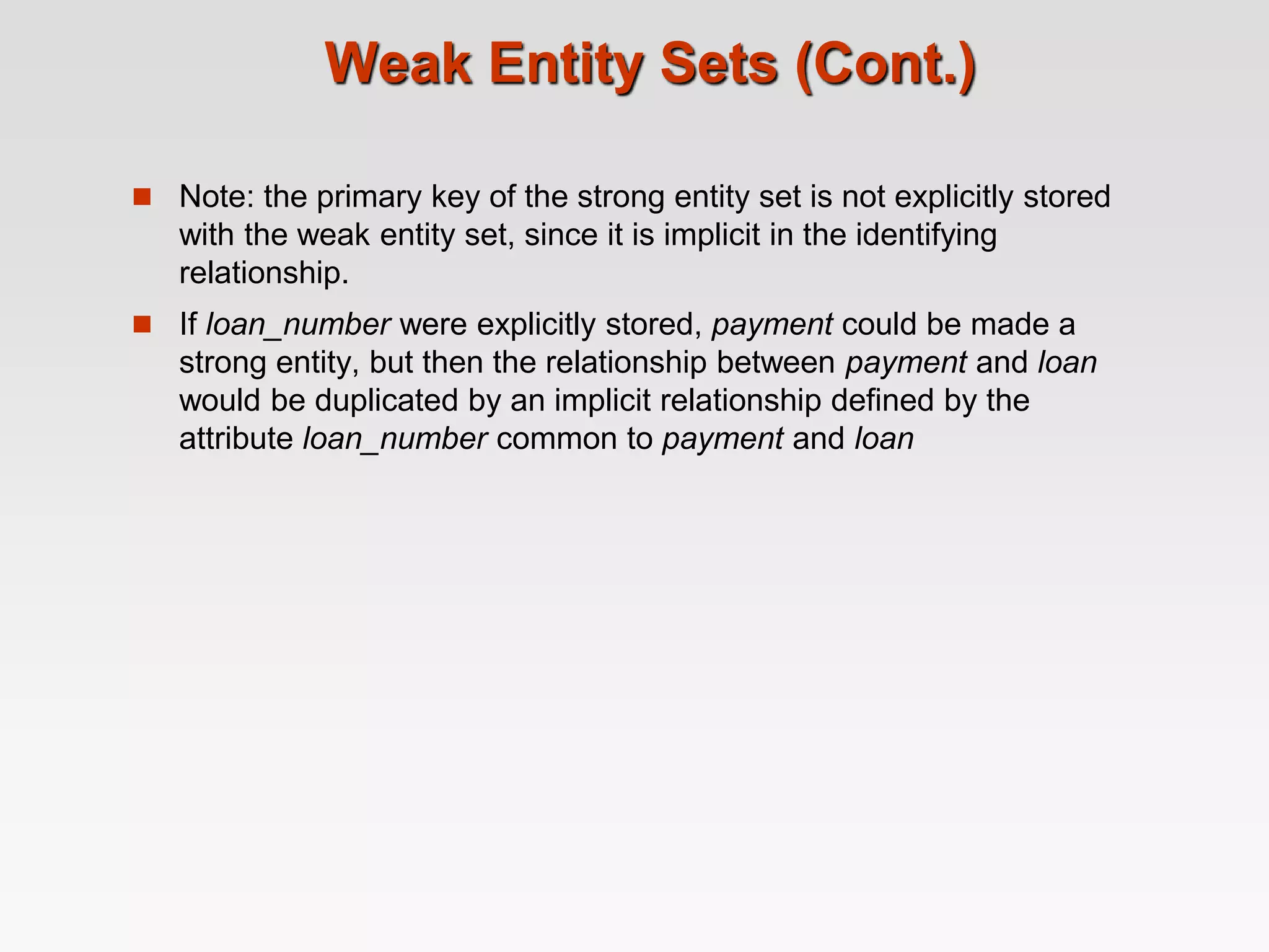 Weak Entity Sets (Cont.)
 Note: the primary key of the strong entity set is not explicitly stored
with the weak entity set, since it is implicit in the identifying
relationship.
 If loan_number were explicitly stored, payment could be made a
strong entity, but then the relationship between payment and loan
would be duplicated by an implicit relationship defined by the
attribute loan_number common to payment and loan
 