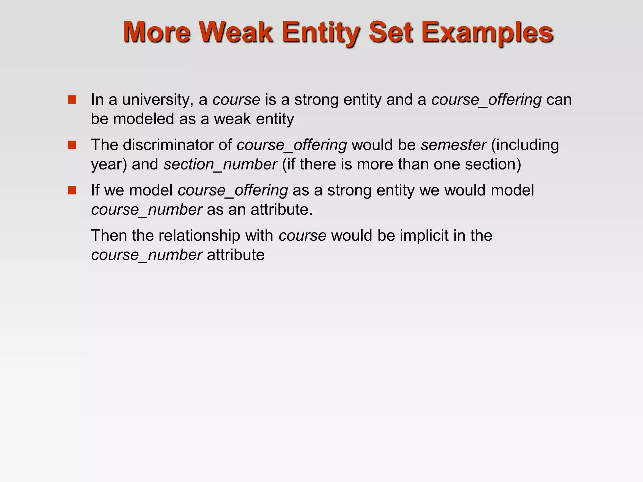 More Weak Entity Set Examples
 In a university, a course is a strong entity and a course_offering can
be modeled as a weak entity
 The discriminator of course_offering would be semester (including
year) and section_number (if there is more than one section)
 If we model course_offering as a strong entity we would model
course_number as an attribute.
Then the relationship with course would be implicit in the
course_number attribute
 