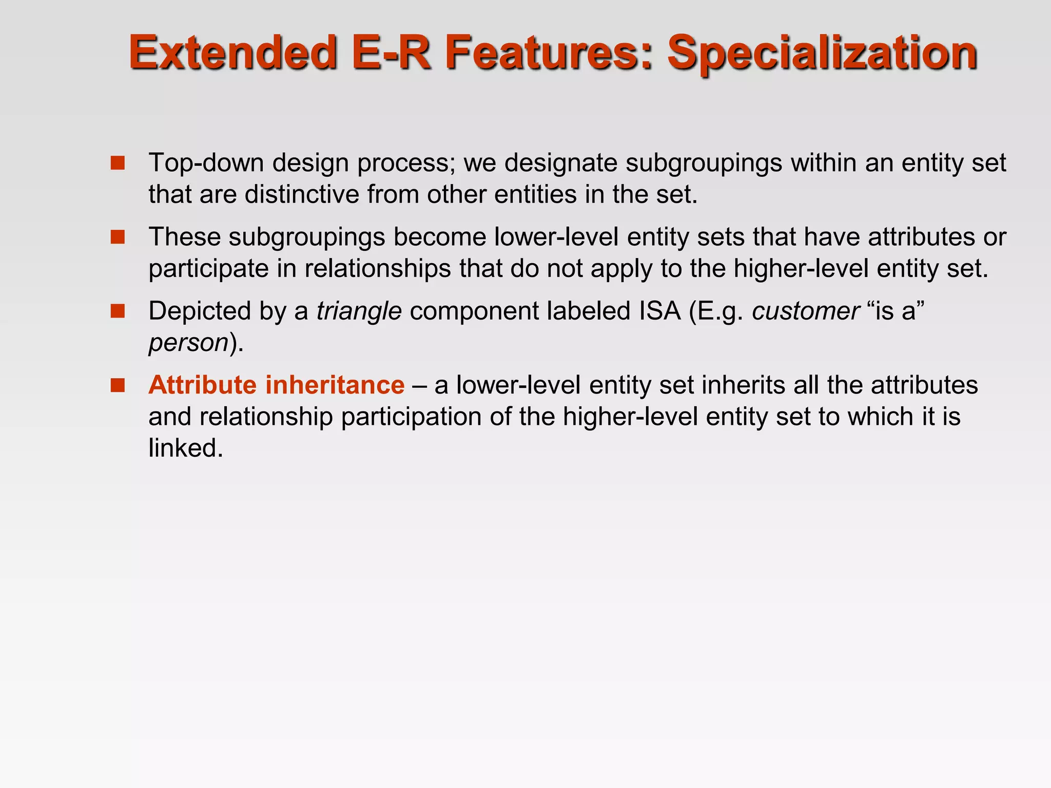 Extended E-R Features: Specialization
 Top-down design process; we designate subgroupings within an entity set
that are distinctive from other entities in the set.
 These subgroupings become lower-level entity sets that have attributes or
participate in relationships that do not apply to the higher-level entity set.
 Depicted by a triangle component labeled ISA (E.g. customer “is a”
person).
 Attribute inheritance – a lower-level entity set inherits all the attributes
and relationship participation of the higher-level entity set to which it is
linked.
 
