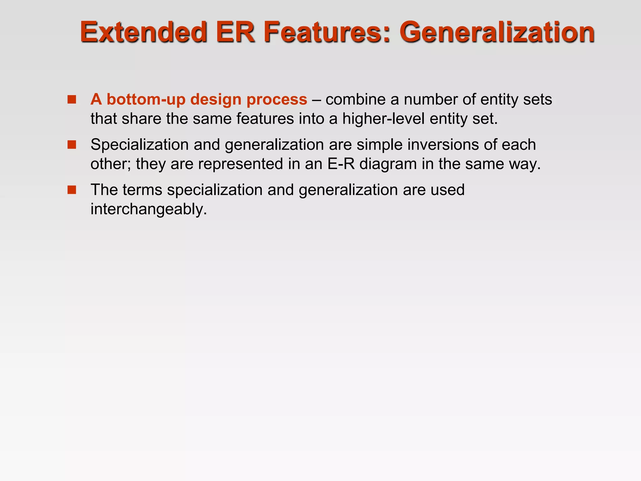 Extended ER Features: Generalization
 A bottom-up design process – combine a number of entity sets
that share the same features into a higher-level entity set.
 Specialization and generalization are simple inversions of each
other; they are represented in an E-R diagram in the same way.
 The terms specialization and generalization are used
interchangeably.
 