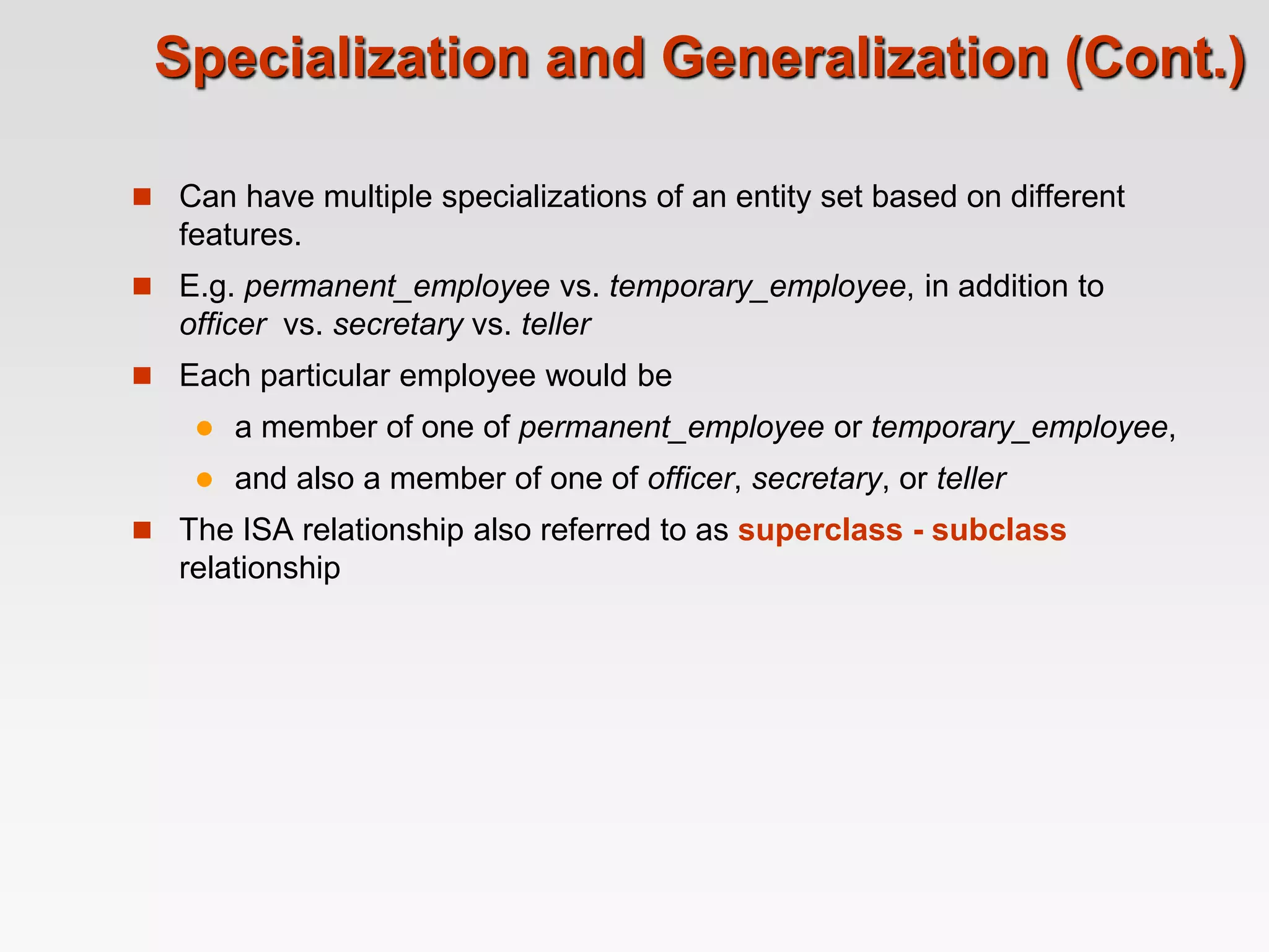 Specialization and Generalization (Cont.)
 Can have multiple specializations of an entity set based on different
features.
 E.g. permanent_employee vs. temporary_employee, in addition to
officer vs. secretary vs. teller
 Each particular employee would be
 a member of one of permanent_employee or temporary_employee,
 and also a member of one of officer, secretary, or teller
 The ISA relationship also referred to as superclass - subclass
relationship
 