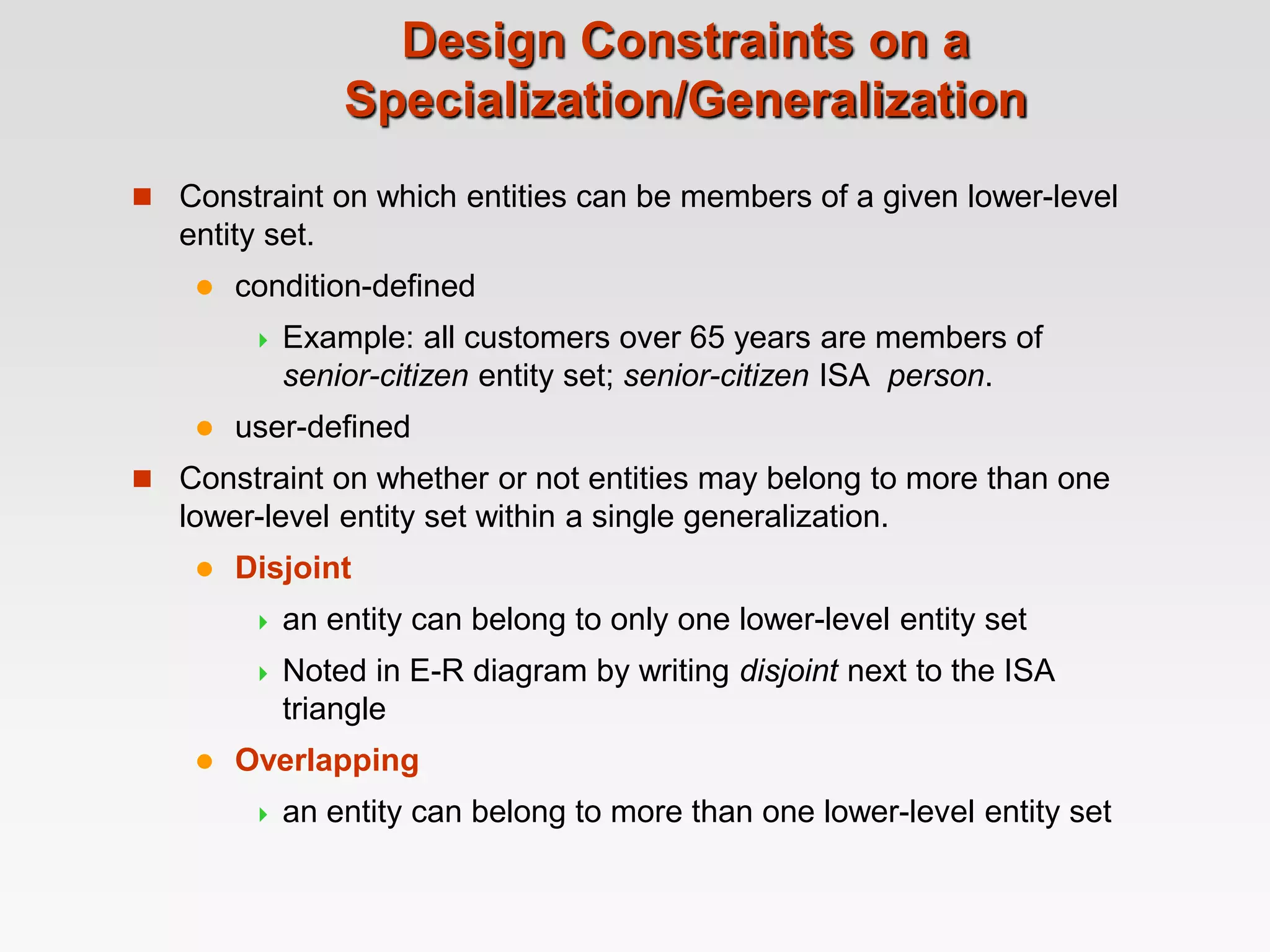 Design Constraints on a
Specialization/Generalization
 Constraint on which entities can be members of a given lower-level
entity set.
 condition-defined
 Example: all customers over 65 years are members of
senior-citizen entity set; senior-citizen ISA person.
 user-defined
 Constraint on whether or not entities may belong to more than one
lower-level entity set within a single generalization.
 Disjoint
 an entity can belong to only one lower-level entity set
 Noted in E-R diagram by writing disjoint next to the ISA
triangle
 Overlapping
 an entity can belong to more than one lower-level entity set
 