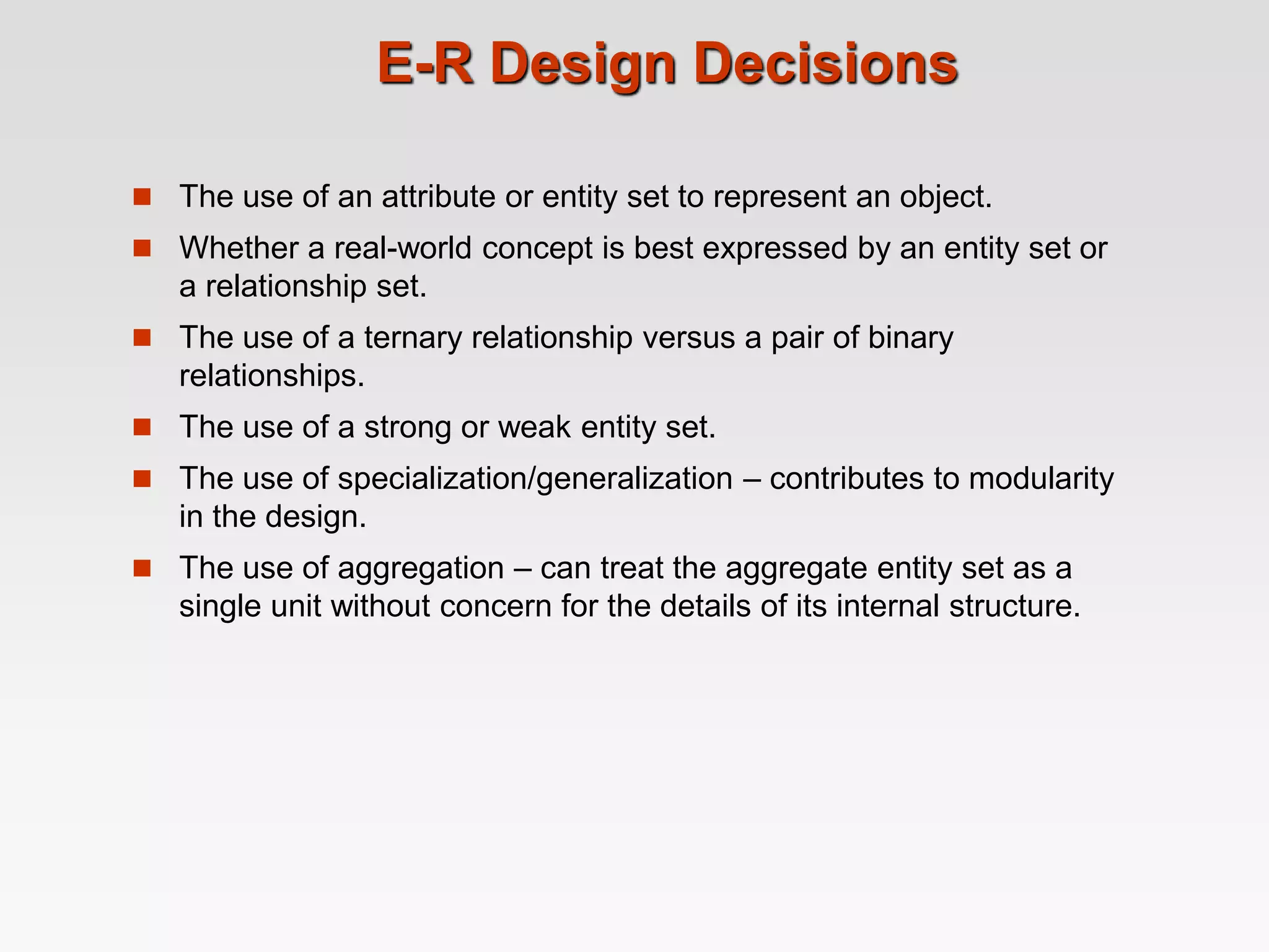 E-R Design Decisions
 The use of an attribute or entity set to represent an object.
 Whether a real-world concept is best expressed by an entity set or
a relationship set.
 The use of a ternary relationship versus a pair of binary
relationships.
 The use of a strong or weak entity set.
 The use of specialization/generalization – contributes to modularity
in the design.
 The use of aggregation – can treat the aggregate entity set as a
single unit without concern for the details of its internal structure.
 