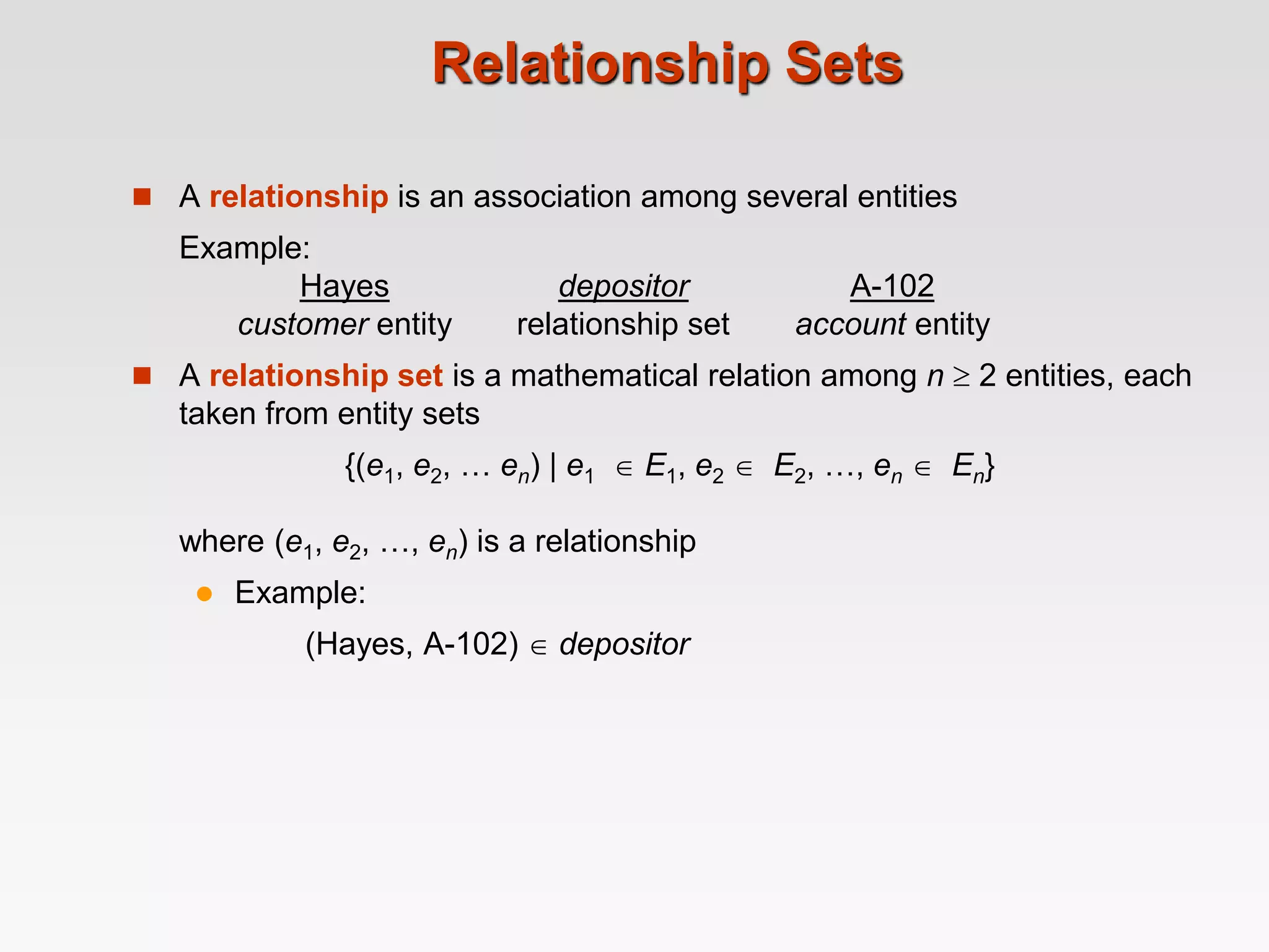 Relationship Sets
 A relationship is an association among several entities
Example:
Hayes depositor A-102
customer entity relationship set account entity
 A relationship set is a mathematical relation among n  2 entities, each
taken from entity sets
{(e1, e2, … en) | e1  E1, e2  E2, …, en  En}
where (e1, e2, …, en) is a relationship
 Example:
(Hayes, A-102)  depositor
 