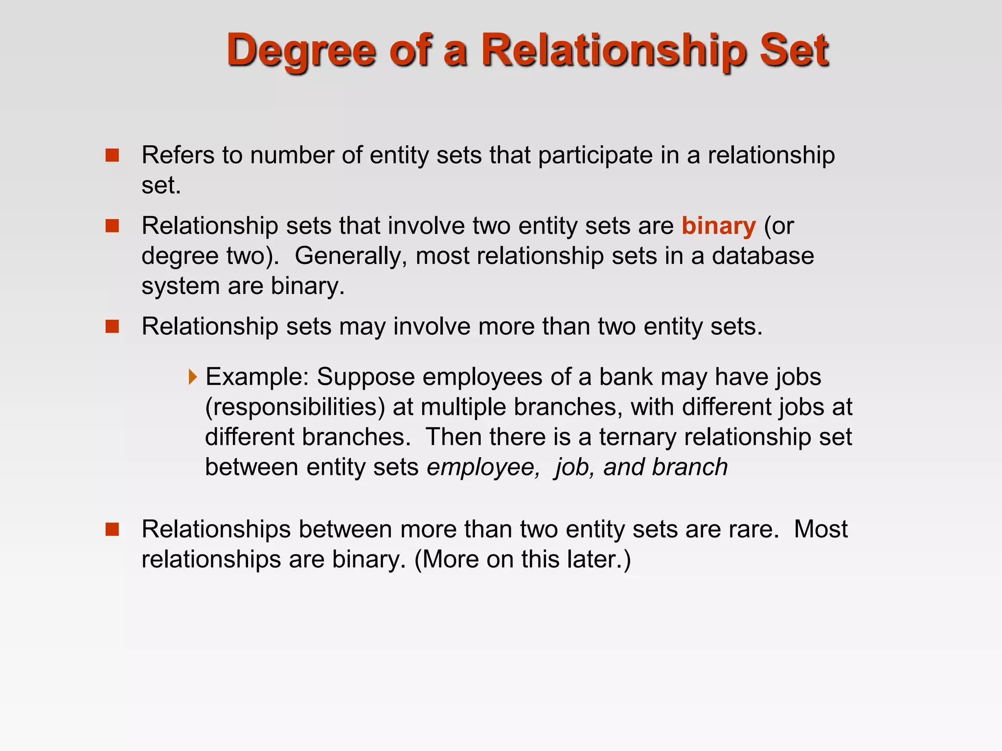 Degree of a Relationship Set
 Refers to number of entity sets that participate in a relationship
set.
 Relationship sets that involve two entity sets are binary (or
degree two). Generally, most relationship sets in a database
system are binary.
 Relationship sets may involve more than two entity sets.
 Relationships between more than two entity sets are rare. Most
relationships are binary. (More on this later.)
Example: Suppose employees of a bank may have jobs
(responsibilities) at multiple branches, with different jobs at
different branches. Then there is a ternary relationship set
between entity sets employee, job, and branch
 