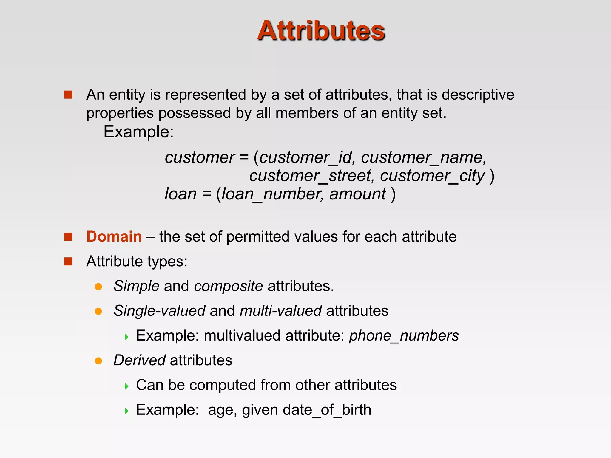 Attributes
 An entity is represented by a set of attributes, that is descriptive
properties possessed by all members of an entity set.
 Domain – the set of permitted values for each attribute
 Attribute types:
 Simple and composite attributes.
 Single-valued and multi-valued attributes
 Example: multivalued attribute: phone_numbers
 Derived attributes
 Can be computed from other attributes
 Example: age, given date_of_birth
Example:
customer = (customer_id, customer_name,
customer_street, customer_city )
loan = (loan_number, amount )
 