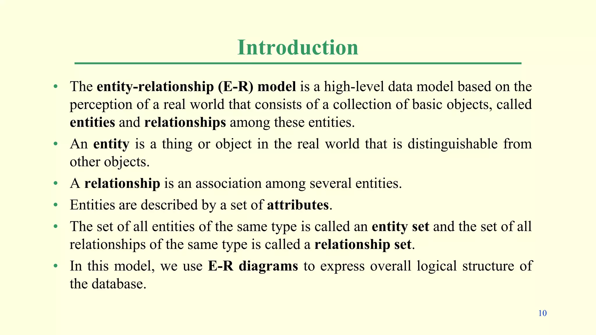 Introduction
• The entity-relationship (E-R) model is a high-level data model based on the
perception of a real world that consists of a collection of basic objects, called
entities and relationships among these entities.
• An entity is a thing or object in the real world that is distinguishable from
other objects.
• A relationship is an association among several entities.
• Entities are described by a set of attributes.
• The set of all entities of the same type is called an entity set and the set of all
relationships of the same type is called a relationship set.
• In this model, we use E-R diagrams to express overall logical structure of
the database.
10
 