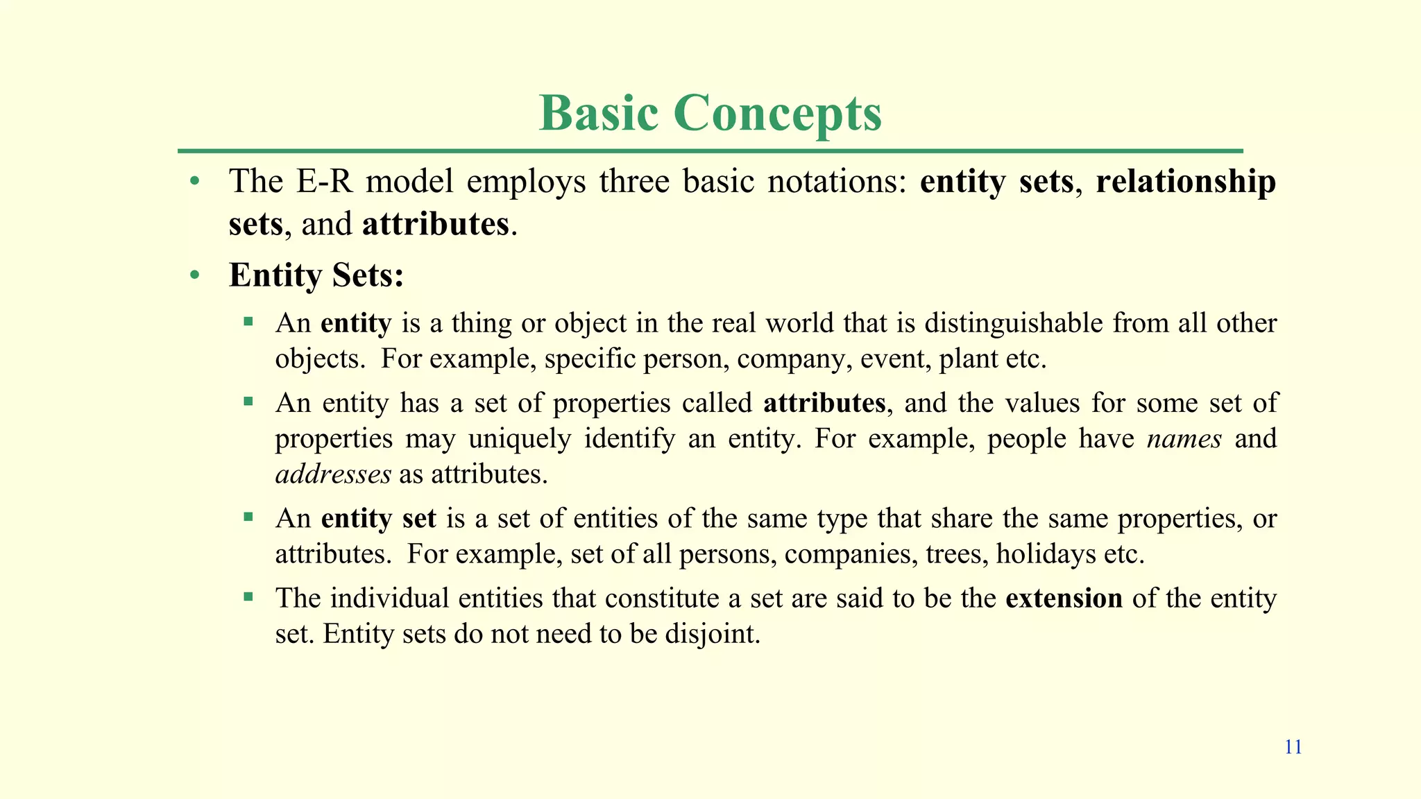Basic Concepts
• The E-R model employs three basic notations: entity sets, relationship
sets, and attributes.
• Entity Sets:
 An entity is a thing or object in the real world that is distinguishable from all other
objects. For example, specific person, company, event, plant etc.
 An entity has a set of properties called attributes, and the values for some set of
properties may uniquely identify an entity. For example, people have names and
addresses as attributes.
 An entity set is a set of entities of the same type that share the same properties, or
attributes. For example, set of all persons, companies, trees, holidays etc.
 The individual entities that constitute a set are said to be the extension of the entity
set. Entity sets do not need to be disjoint.
11
 