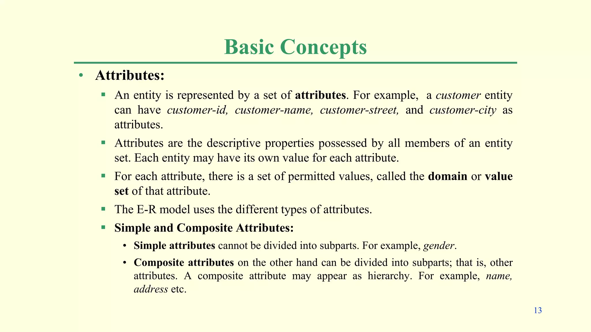 Basic Concepts
• Attributes:
 An entity is represented by a set of attributes. For example, a customer entity
can have customer-id, customer-name, customer-street, and customer-city as
attributes.
 Attributes are the descriptive properties possessed by all members of an entity
set. Each entity may have its own value for each attribute.
 For each attribute, there is a set of permitted values, called the domain or value
set of that attribute.
 The E-R model uses the different types of attributes.
 Simple and Composite Attributes:
• Simple attributes cannot be divided into subparts. For example, gender.
• Composite attributes on the other hand can be divided into subparts; that is, other
attributes. A composite attribute may appear as hierarchy. For example, name,
address etc.
13
 