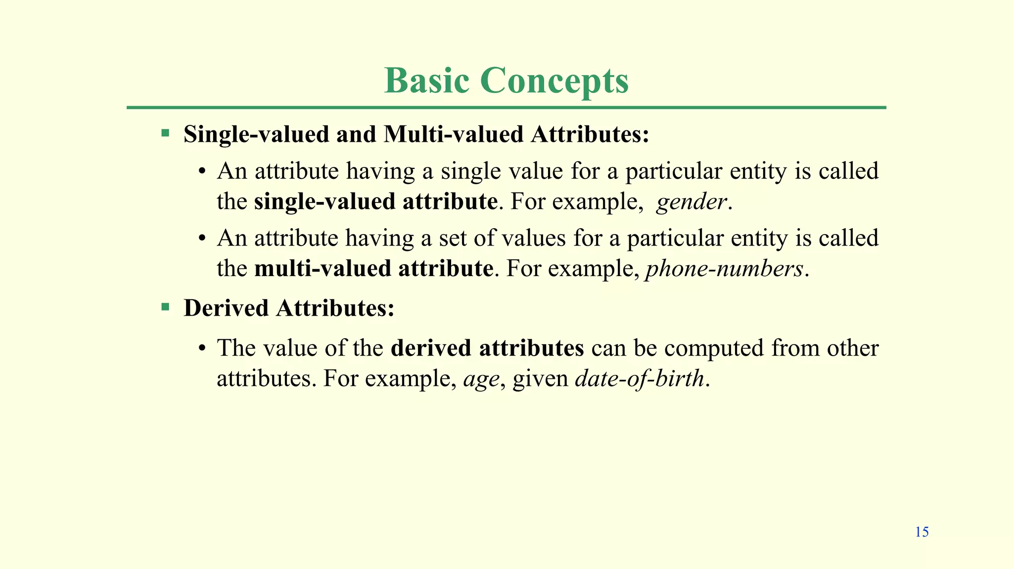 Basic Concepts
 Single-valued and Multi-valued Attributes:
• An attribute having a single value for a particular entity is called
the single-valued attribute. For example, gender.
• An attribute having a set of values for a particular entity is called
the multi-valued attribute. For example, phone-numbers.
 Derived Attributes:
• The value of the derived attributes can be computed from other
attributes. For example, age, given date-of-birth.
15
 