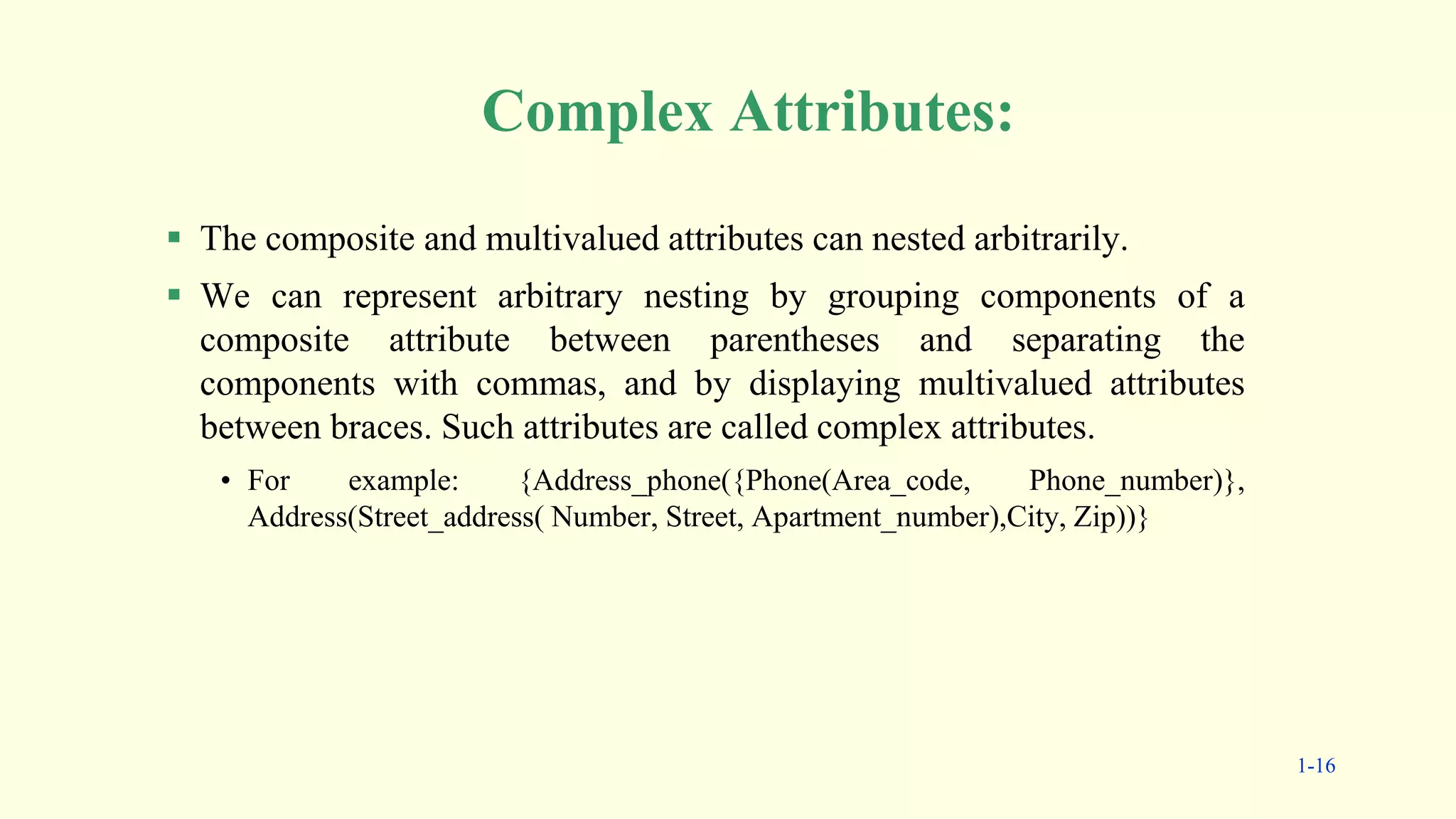 Complex Attributes:
 The composite and multivalued attributes can nested arbitrarily.
 We can represent arbitrary nesting by grouping components of a
composite attribute between parentheses and separating the
components with commas, and by displaying multivalued attributes
between braces. Such attributes are called complex attributes.
• For example: {Address_phone({Phone(Area_code, Phone_number)},
Address(Street_address( Number, Street, Apartment_number),City, Zip))}
1-16
 