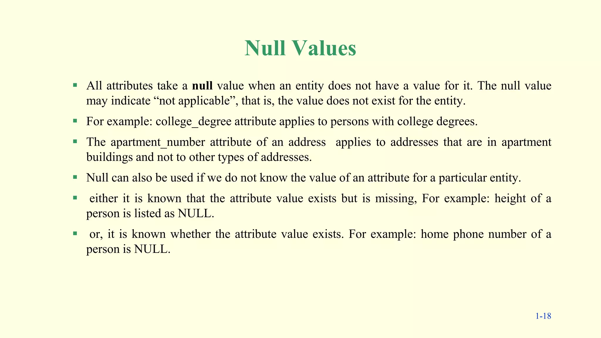 Null Values
 All attributes take a null value when an entity does not have a value for it. The null value
may indicate “not applicable”, that is, the value does not exist for the entity.
 For example: college_degree attribute applies to persons with college degrees.
 The apartment_number attribute of an address applies to addresses that are in apartment
buildings and not to other types of addresses.
 Null can also be used if we do not know the value of an attribute for a particular entity.
 either it is known that the attribute value exists but is missing, For example: height of a
person is listed as NULL.
 or, it is known whether the attribute value exists. For example: home phone number of a
person is NULL.
1-18
 