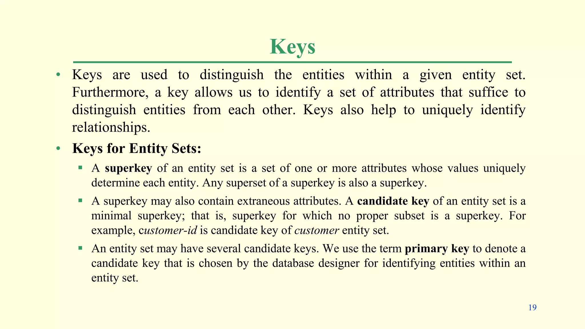Keys
• Keys are used to distinguish the entities within a given entity set.
Furthermore, a key allows us to identify a set of attributes that suffice to
distinguish entities from each other. Keys also help to uniquely identify
relationships.
• Keys for Entity Sets:
 A superkey of an entity set is a set of one or more attributes whose values uniquely
determine each entity. Any superset of a superkey is also a superkey.
 A superkey may also contain extraneous attributes. A candidate key of an entity set is a
minimal superkey; that is, superkey for which no proper subset is a superkey. For
example, customer-id is candidate key of customer entity set.
 An entity set may have several candidate keys. We use the term primary key to denote a
candidate key that is chosen by the database designer for identifying entities within an
entity set.
19
 