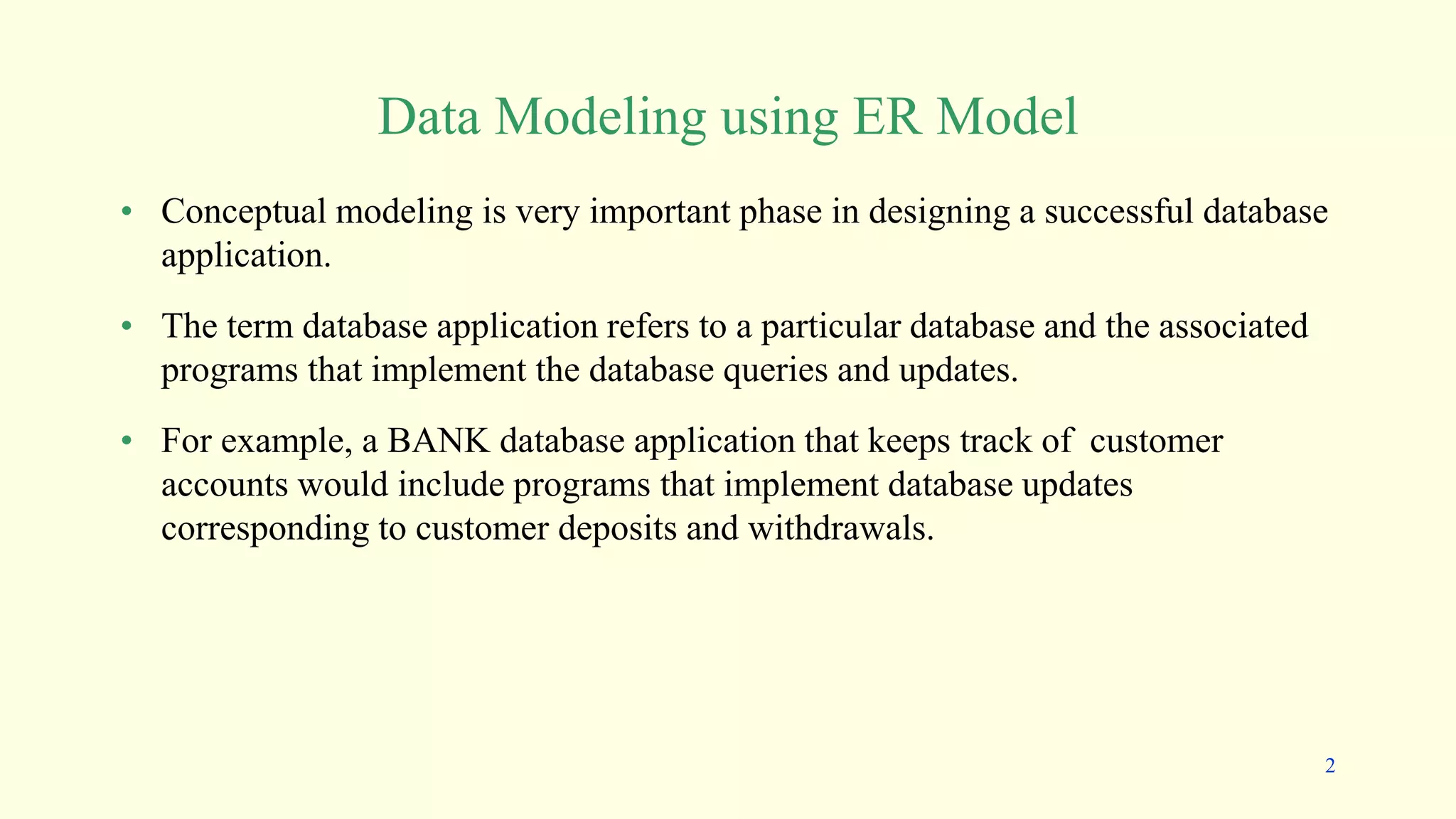 Data Modeling using ER Model
• Conceptual modeling is very important phase in designing a successful database
application.
• The term database application refers to a particular database and the associated
programs that implement the database queries and updates.
• For example, a BANK database application that keeps track of customer
accounts would include programs that implement database updates
corresponding to customer deposits and withdrawals.
2
 