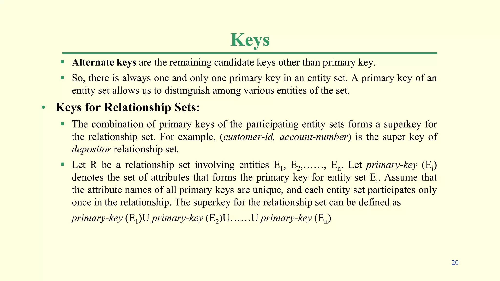 Keys
 Alternate keys are the remaining candidate keys other than primary key.
 So, there is always one and only one primary key in an entity set. A primary key of an
entity set allows us to distinguish among various entities of the set.
• Keys for Relationship Sets:
 The combination of primary keys of the participating entity sets forms a superkey for
the relationship set. For example, (customer-id, account-number) is the super key of
depositor relationship set.
 Let R be a relationship set involving entities E1, E2,……, En. Let primary-key (Ei)
denotes the set of attributes that forms the primary key for entity set Ei. Assume that
the attribute names of all primary keys are unique, and each entity set participates only
once in the relationship. The superkey for the relationship set can be defined as
primary-key (E1)U primary-key (E2)U……U primary-key (En)
20
 