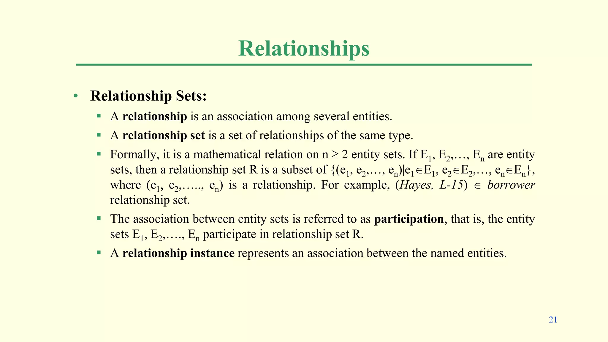 Relationships
• Relationship Sets:
 A relationship is an association among several entities.
 A relationship set is a set of relationships of the same type.
 Formally, it is a mathematical relation on n  2 entity sets. If E1, E2,…, En are entity
sets, then a relationship set R is a subset of {(e1, e2,…, en)|e1E1, e2E2,…, enEn},
where (e1, e2,….., en) is a relationship. For example, (Hayes, L-15)  borrower
relationship set.
 The association between entity sets is referred to as participation, that is, the entity
sets E1, E2,…., En participate in relationship set R.
 A relationship instance represents an association between the named entities.
21
 