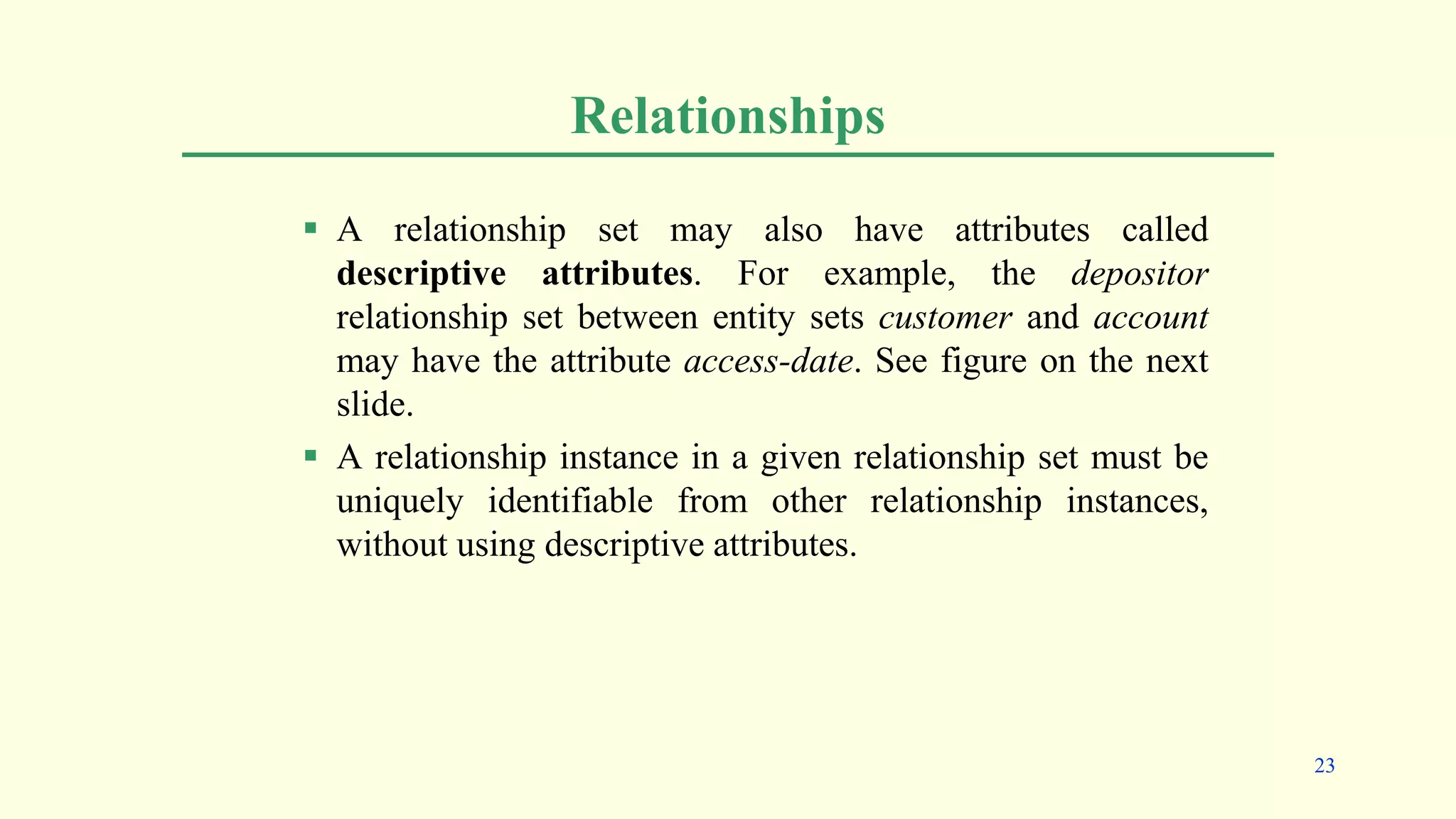 Relationships
 A relationship set may also have attributes called
descriptive attributes. For example, the depositor
relationship set between entity sets customer and account
may have the attribute access-date. See figure on the next
slide.
 A relationship instance in a given relationship set must be
uniquely identifiable from other relationship instances,
without using descriptive attributes.
23
 
