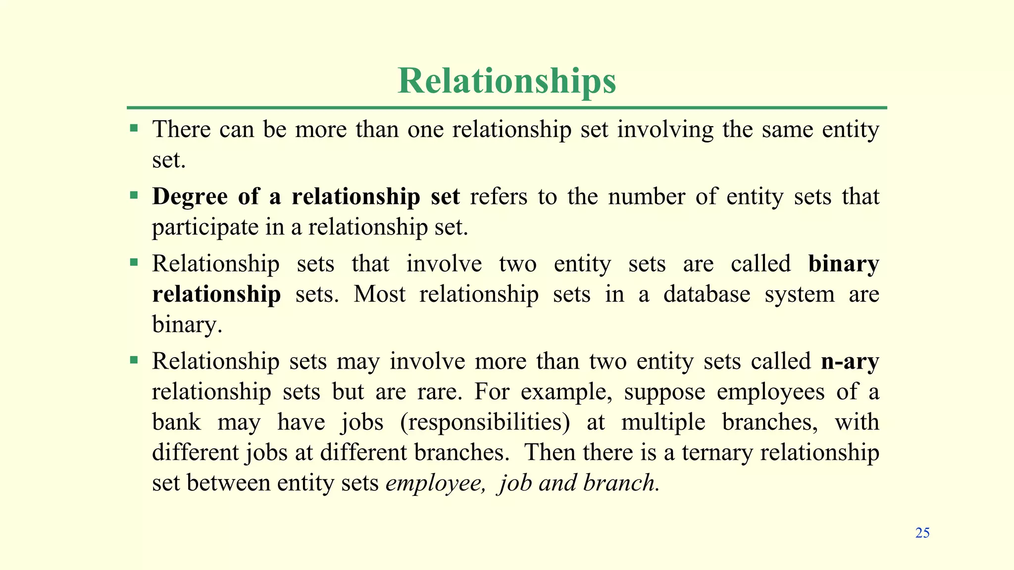 Relationships
 There can be more than one relationship set involving the same entity
set.
 Degree of a relationship set refers to the number of entity sets that
participate in a relationship set.
 Relationship sets that involve two entity sets are called binary
relationship sets. Most relationship sets in a database system are
binary.
 Relationship sets may involve more than two entity sets called n-ary
relationship sets but are rare. For example, suppose employees of a
bank may have jobs (responsibilities) at multiple branches, with
different jobs at different branches. Then there is a ternary relationship
set between entity sets employee, job and branch.
25
 