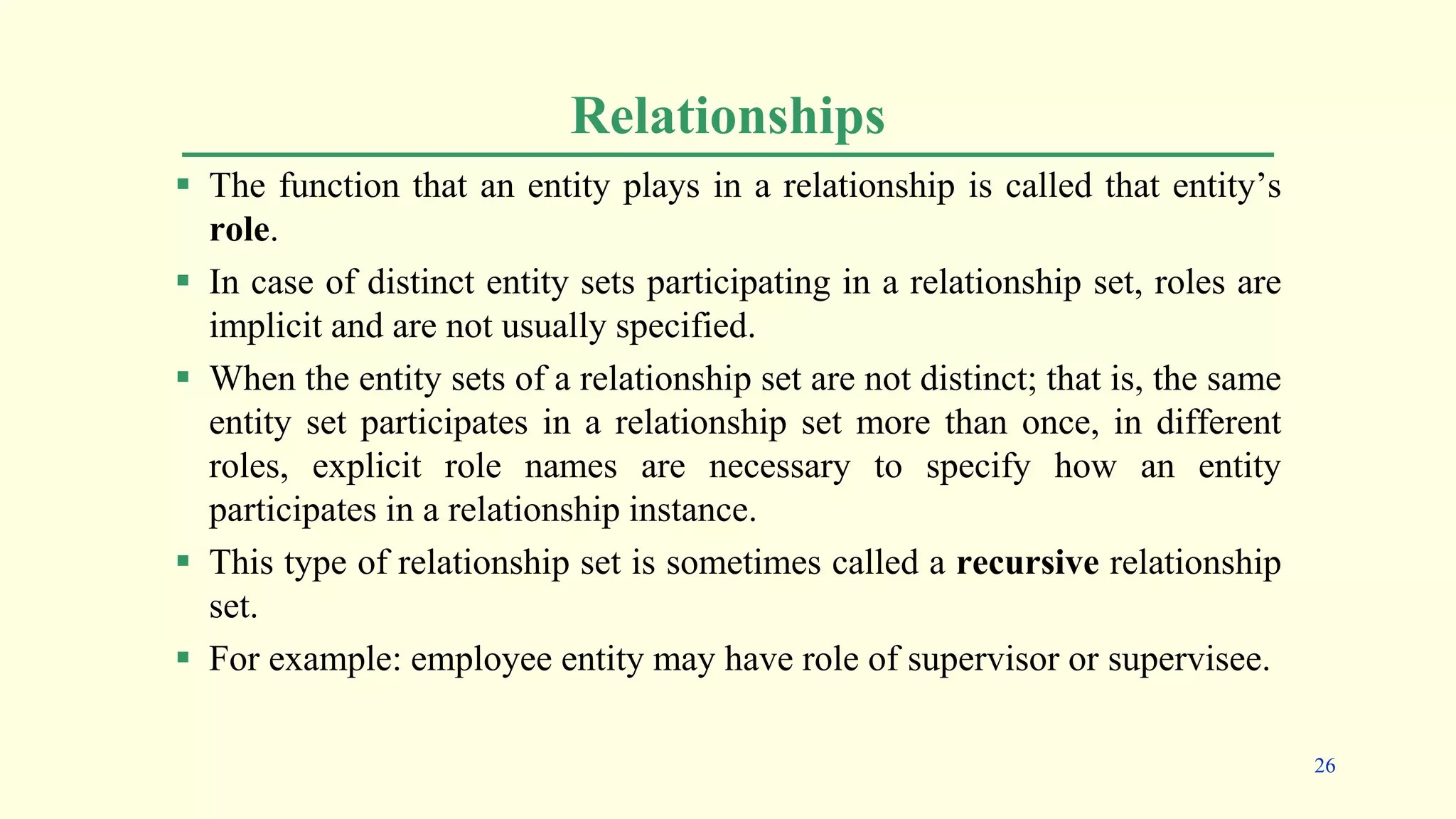 Relationships
 The function that an entity plays in a relationship is called that entity’s
role.
 In case of distinct entity sets participating in a relationship set, roles are
implicit and are not usually specified.
 When the entity sets of a relationship set are not distinct; that is, the same
entity set participates in a relationship set more than once, in different
roles, explicit role names are necessary to specify how an entity
participates in a relationship instance.
 This type of relationship set is sometimes called a recursive relationship
set.
 For example: employee entity may have role of supervisor or supervisee.
26
 