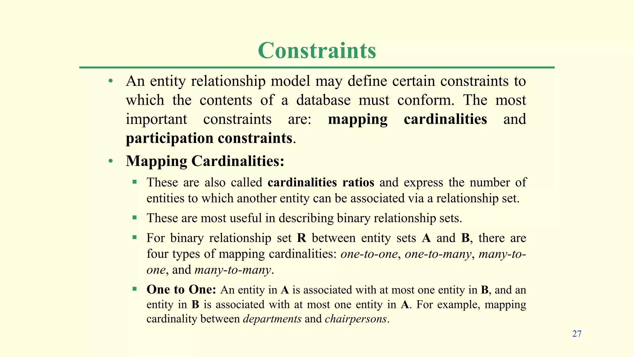 Constraints
• An entity relationship model may define certain constraints to
which the contents of a database must conform. The most
important constraints are: mapping cardinalities and
participation constraints.
• Mapping Cardinalities:
 These are also called cardinalities ratios and express the number of
entities to which another entity can be associated via a relationship set.
 These are most useful in describing binary relationship sets.
 For binary relationship set R between entity sets A and B, there are
four types of mapping cardinalities: one-to-one, one-to-many, many-to-
one, and many-to-many.
 One to One: An entity in A is associated with at most one entity in B, and an
entity in B is associated with at most one entity in A. For example, mapping
cardinality between departments and chairpersons.
27
 