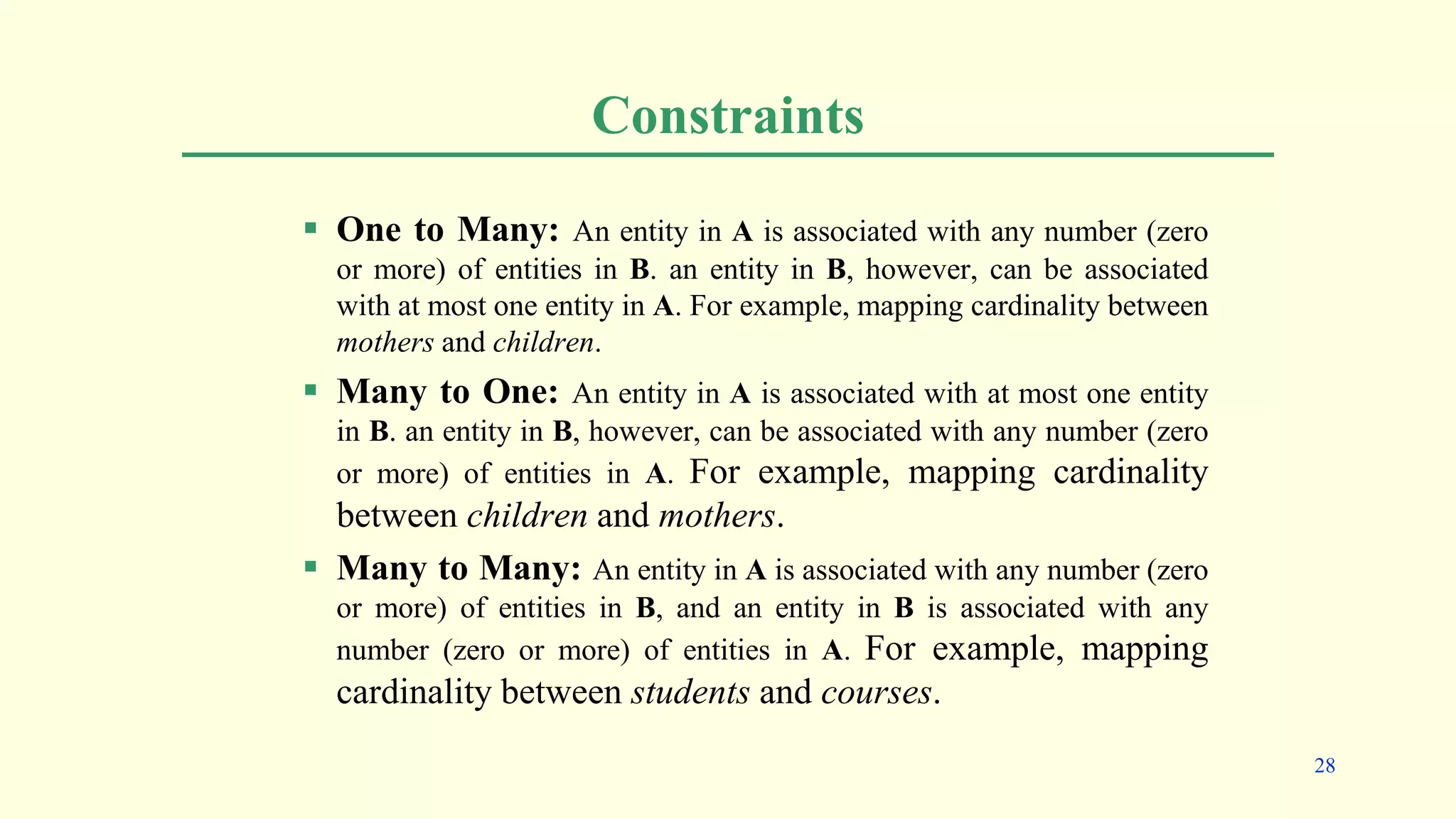 Constraints
 One to Many: An entity in A is associated with any number (zero
or more) of entities in B. an entity in B, however, can be associated
with at most one entity in A. For example, mapping cardinality between
mothers and children.
 Many to One: An entity in A is associated with at most one entity
in B. an entity in B, however, can be associated with any number (zero
or more) of entities in A. For example, mapping cardinality
between children and mothers.
 Many to Many: An entity in A is associated with any number (zero
or more) of entities in B, and an entity in B is associated with any
number (zero or more) of entities in A. For example, mapping
cardinality between students and courses.
28
 