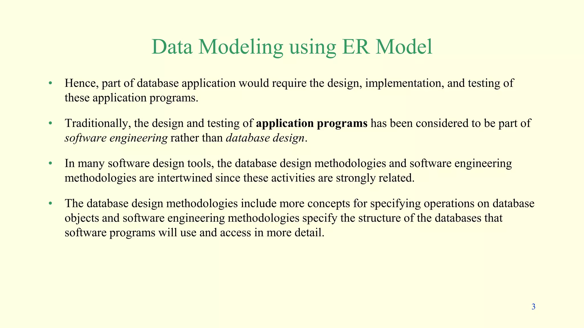 Data Modeling using ER Model
• Hence, part of database application would require the design, implementation, and testing of
these application programs.
• Traditionally, the design and testing of application programs has been considered to be part of
software engineering rather than database design.
• In many software design tools, the database design methodologies and software engineering
methodologies are intertwined since these activities are strongly related.
• The database design methodologies include more concepts for specifying operations on database
objects and software engineering methodologies specify the structure of the databases that
software programs will use and access in more detail.
3
 