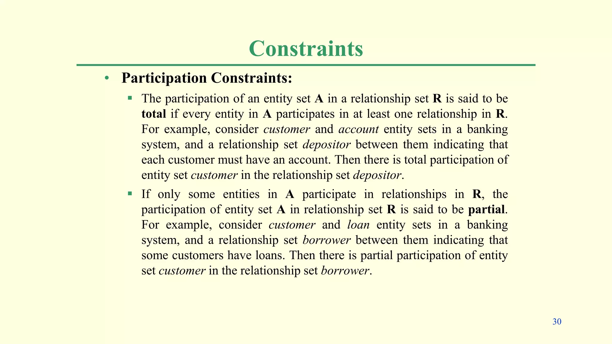 Constraints
• Participation Constraints:
 The participation of an entity set A in a relationship set R is said to be
total if every entity in A participates in at least one relationship in R.
For example, consider customer and account entity sets in a banking
system, and a relationship set depositor between them indicating that
each customer must have an account. Then there is total participation of
entity set customer in the relationship set depositor.
 If only some entities in A participate in relationships in R, the
participation of entity set A in relationship set R is said to be partial.
For example, consider customer and loan entity sets in a banking
system, and a relationship set borrower between them indicating that
some customers have loans. Then there is partial participation of entity
set customer in the relationship set borrower.
30
 
