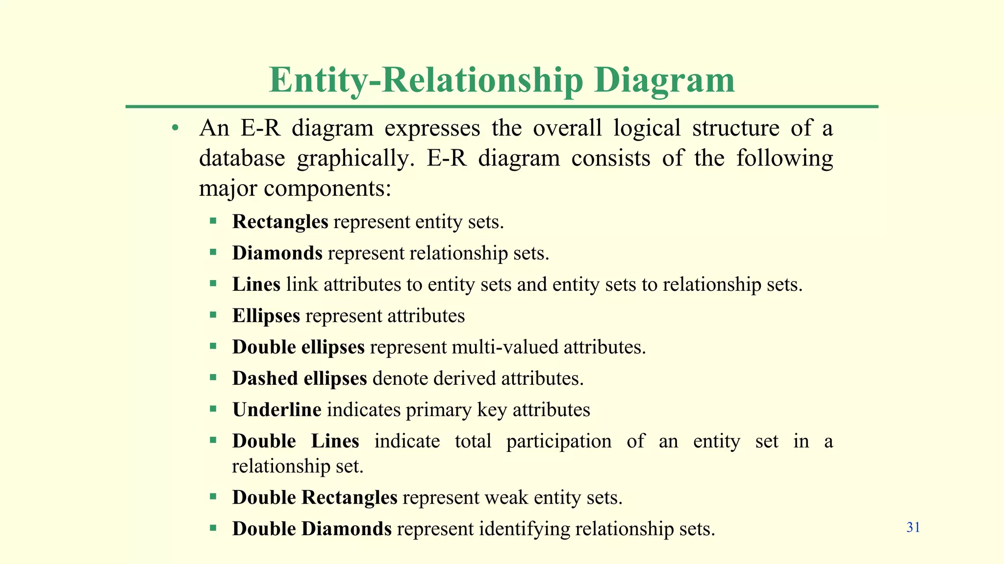 Entity-Relationship Diagram
• An E-R diagram expresses the overall logical structure of a
database graphically. E-R diagram consists of the following
major components:
 Rectangles represent entity sets.
 Diamonds represent relationship sets.
 Lines link attributes to entity sets and entity sets to relationship sets.
 Ellipses represent attributes
 Double ellipses represent multi-valued attributes.
 Dashed ellipses denote derived attributes.
 Underline indicates primary key attributes
 Double Lines indicate total participation of an entity set in a
relationship set.
 Double Rectangles represent weak entity sets.
 Double Diamonds represent identifying relationship sets. 31
 