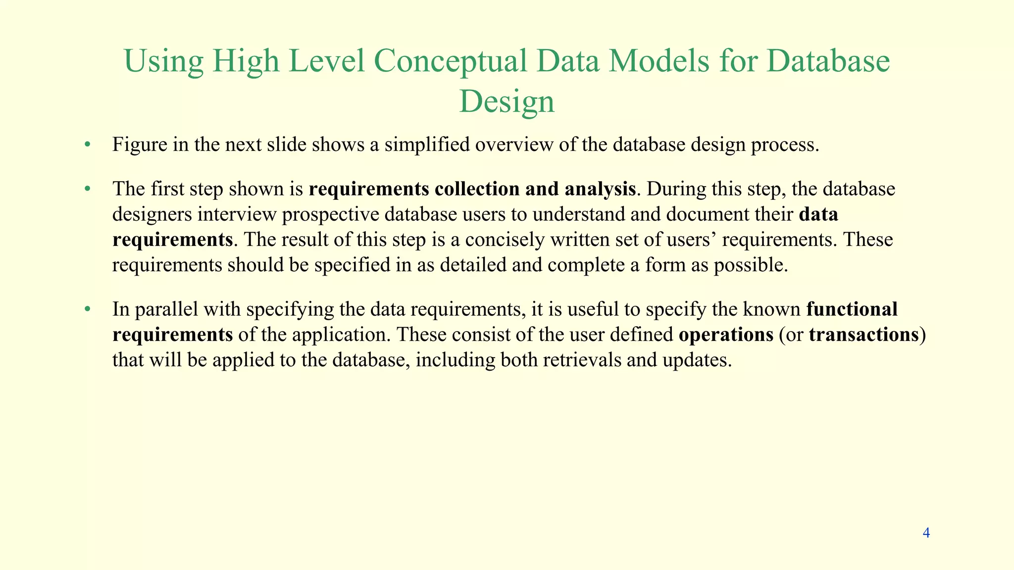 Using High Level Conceptual Data Models for Database
Design
• Figure in the next slide shows a simplified overview of the database design process.
• The first step shown is requirements collection and analysis. During this step, the database
designers interview prospective database users to understand and document their data
requirements. The result of this step is a concisely written set of users’ requirements. These
requirements should be specified in as detailed and complete a form as possible.
• In parallel with specifying the data requirements, it is useful to specify the known functional
requirements of the application. These consist of the user defined operations (or transactions)
that will be applied to the database, including both retrievals and updates.
4
 