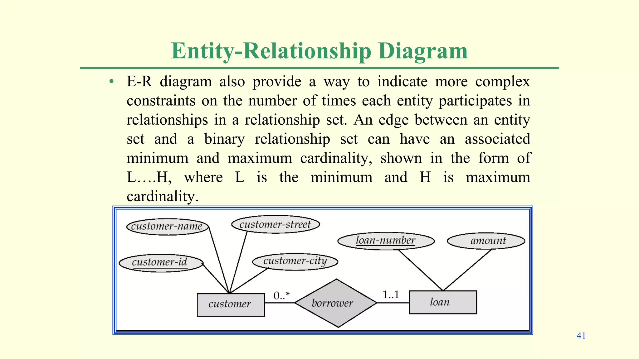 Entity-Relationship Diagram
• E-R diagram also provide a way to indicate more complex
constraints on the number of times each entity participates in
relationships in a relationship set. An edge between an entity
set and a binary relationship set can have an associated
minimum and maximum cardinality, shown in the form of
L….H, where L is the minimum and H is maximum
cardinality.
41
 