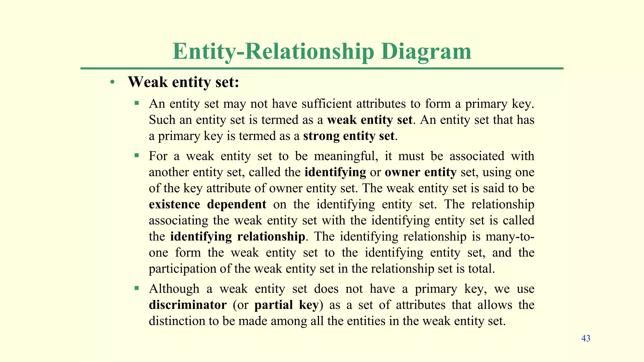 Entity-Relationship Diagram
• Weak entity set:
 An entity set may not have sufficient attributes to form a primary key.
Such an entity set is termed as a weak entity set. An entity set that has
a primary key is termed as a strong entity set.
 For a weak entity set to be meaningful, it must be associated with
another entity set, called the identifying or owner entity set, using one
of the key attribute of owner entity set. The weak entity set is said to be
existence dependent on the identifying entity set. The relationship
associating the weak entity set with the identifying entity set is called
the identifying relationship. The identifying relationship is many-to-
one form the weak entity set to the identifying entity set, and the
participation of the weak entity set in the relationship set is total.
 Although a weak entity set does not have a primary key, we use
discriminator (or partial key) as a set of attributes that allows the
distinction to be made among all the entities in the weak entity set.
43
 