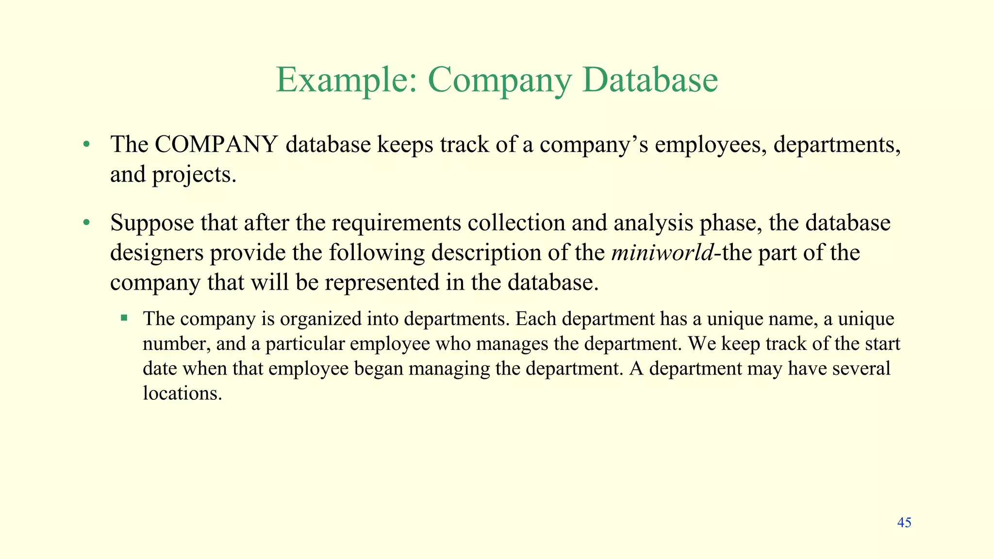 Example: Company Database
• The COMPANY database keeps track of a company’s employees, departments,
and projects.
• Suppose that after the requirements collection and analysis phase, the database
designers provide the following description of the miniworld-the part of the
company that will be represented in the database.
 The company is organized into departments. Each department has a unique name, a unique
number, and a particular employee who manages the department. We keep track of the start
date when that employee began managing the department. A department may have several
locations.
45
 