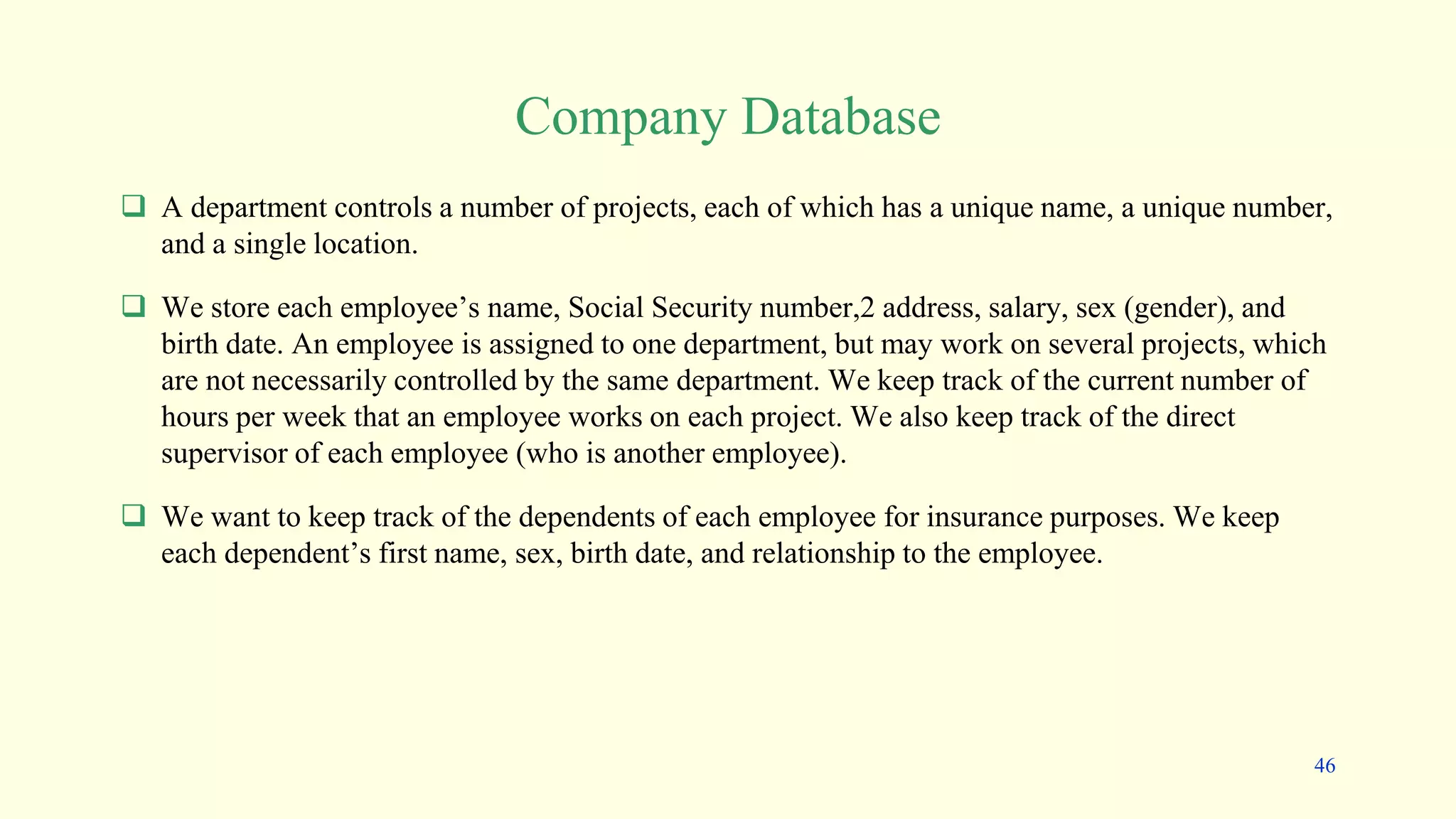 Company Database
 A department controls a number of projects, each of which has a unique name, a unique number,
and a single location.
 We store each employee’s name, Social Security number,2 address, salary, sex (gender), and
birth date. An employee is assigned to one department, but may work on several projects, which
are not necessarily controlled by the same department. We keep track of the current number of
hours per week that an employee works on each project. We also keep track of the direct
supervisor of each employee (who is another employee).
 We want to keep track of the dependents of each employee for insurance purposes. We keep
each dependent’s first name, sex, birth date, and relationship to the employee.
46
 