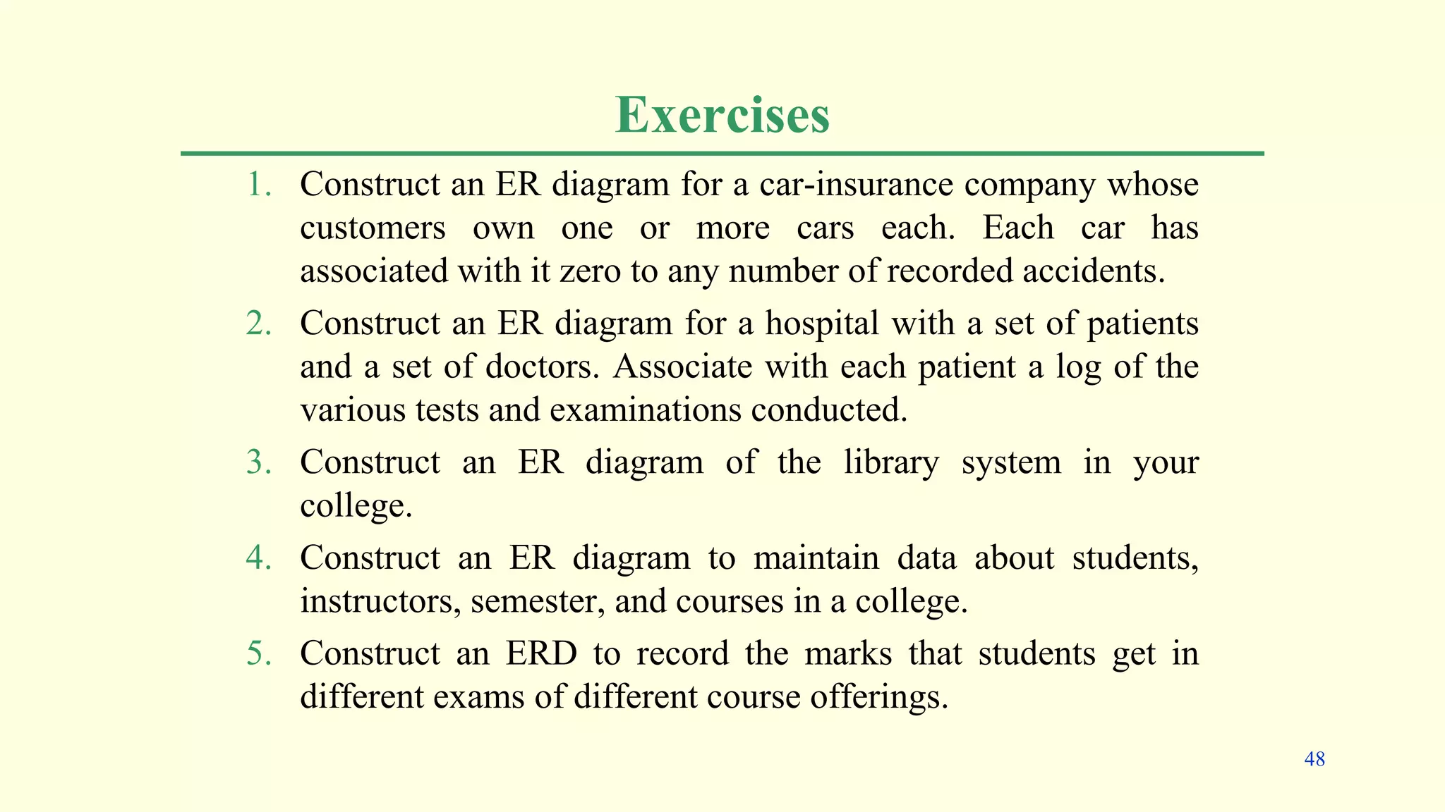 Exercises
1. Construct an ER diagram for a car-insurance company whose
customers own one or more cars each. Each car has
associated with it zero to any number of recorded accidents.
2. Construct an ER diagram for a hospital with a set of patients
and a set of doctors. Associate with each patient a log of the
various tests and examinations conducted.
3. Construct an ER diagram of the library system in your
college.
4. Construct an ER diagram to maintain data about students,
instructors, semester, and courses in a college.
5. Construct an ERD to record the marks that students get in
different exams of different course offerings.
48
 