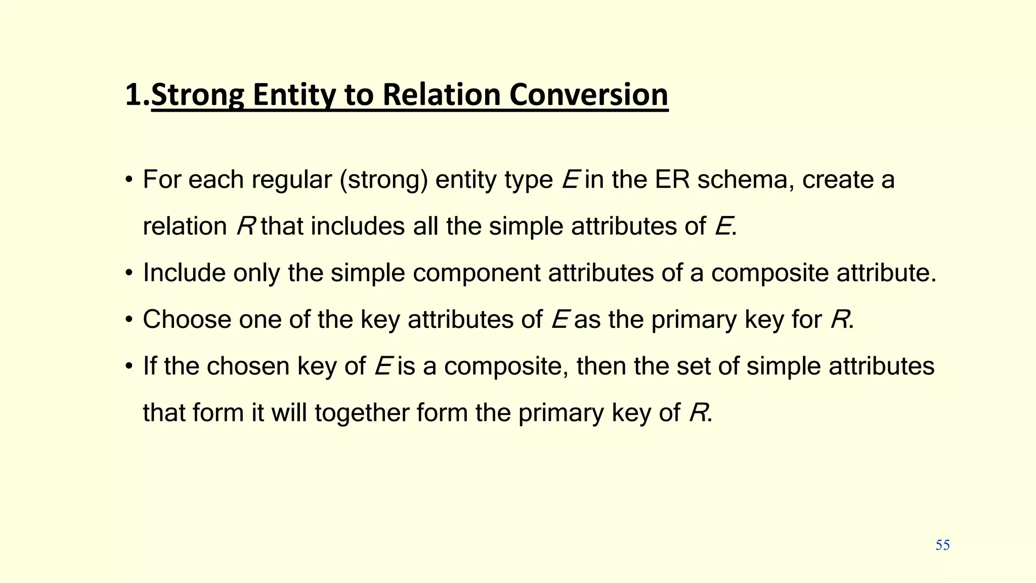 Converting an E-R diagram to a relational schema
1.Strong Entity to Relation Conversion
• For each regular (strong) entity type E in the ER schema, create a
relation R that includes all the simple attributes of E.
• Include only the simple component attributes of a composite attribute.
• Choose one of the key attributes of E as the primary key for R.
• If the chosen key of E is a composite, then the set of simple attributes
that form it will together form the primary key of R.
55
 